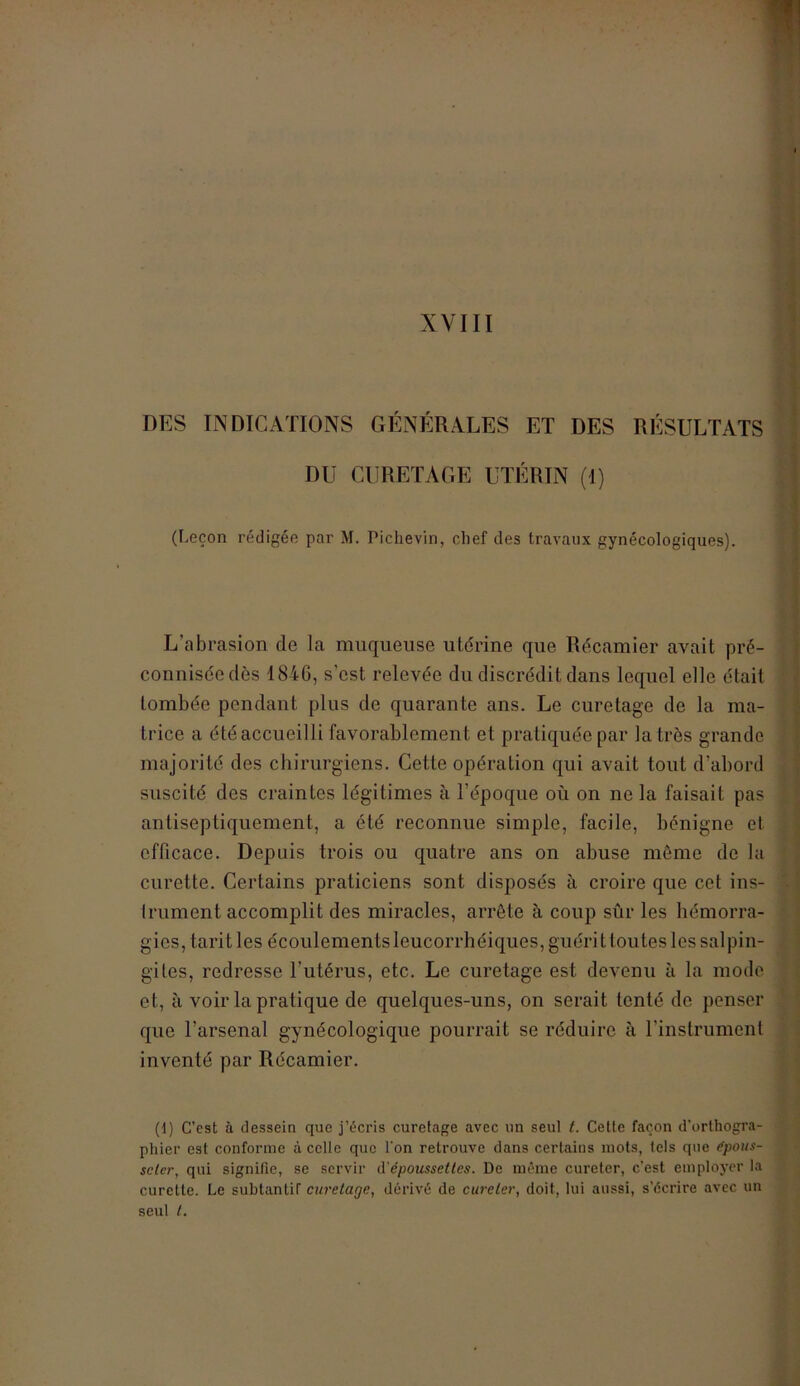 XVIII DES INDICATIONS GÉNÉRALES ET DES RÉSULTATS DU CURETAGE UTÉRIN (1) (Leçon rédigée par M. Piclievin, chef des travaux gynécologiques). L’abrasion de la muqueuse utérine que Récamier avait pré- conniséedès 1846, s'est relevée du discrédit dans lequel elle était tombée pendant plus de quarante ans. Le curetage de la ma- trice a étéaccueilli favorablement et pratiquée par la très grande majorité des chirurgiens. Cette opération qui avait tout d’abord suscité des craintes légitimes à l’époque où on ne la faisait pas antiseptiquement, a été reconnue simple, facile, bénigne et efficace. Depuis trois ou quatre ans on abuse môme de la curette. Certains praticiens sont disposés à croire que cet ins- trument accomplit des miracles, arrête à coup sûr les hémorra- gies, tarit les écoulementsleucorrhéiques,guérittoutes les salpin- gites, redresse l’utérus, etc. Le curetage est devenu à la mode et, à voir la pratique de quelques-uns, on serait tenté de penser que l’arsenal gynécologique pourrait se réduire à l’instrument inventé par Récamier. (1) C’est à dessein que j’écris curetage avec un seul t. Cette façon d’orthogra- phier est conforme à celle que l'on retrouve dans certains mots, tels que épous- seter, qui signifie, se servir d'époussettes. De même cureter, c’est employer la curette. Le subtanliT curetage, dérivé de cureter, doit, lui aussi, s’écrire avec un seul t.