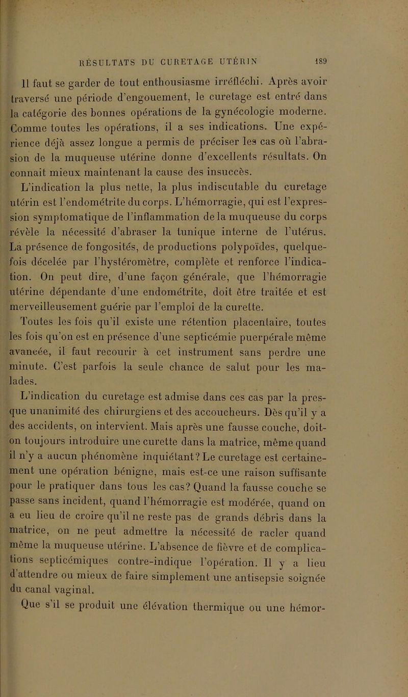 Il faut se garder de tout enthousiasme irréfléchi. Après avoir traversé une période d engouement, le curetage est entré dans la catégorie des bonnes opérations de la gynécologie moderne. Comme toutes les opérations, il a ses indications. Une expé- rience déjà assez longue a permis de préciser les cas où labra- sion de la muqueuse utérine donne d’excellents résultats. On connait mieux maintenant la cause des insuccès. L'indication la plus nette, la plus indiscutable du curetage utérin est l’endométrite du corps. L’hémorragie, qui est l’expres- sion symptomatique de l’inflammation de la muqueuse du corps révèle la nécessité d’abraser la tunique interne de l’utérus. La présence de fongosités, de productions polypoïdes, quelque- fois décelée par l’hystéromètre, complète et renforce l’indica- tion. On peut dire, d’une façon générale, que l’hémorragie utérine dépendante d’une endométrite, doit être traitée et est merveilleusement guérie par l’emploi de la curette. Toutes les fois qu’il existe une rétention placentaire, toutes les fois qu'on est en présence d’une septicémie puerpérale même avancée, il faut recourir à cet instrument sans perdre une minute. C’est parfois la seule chance de salut pour les ma- lades. L’indication du curetage est admise dans ces cas par la pres- que unanimité des chirurgiens et des accoucheurs. Dès qu’il y a des accidents, on intervient. Mais après une fausse couche, doit- on toujours introduire une curette dans la matrice, même quand il n y a aucun phénomène inquiétant? Le curetage est certaine- ment une opération bénigne, mais est-ce une raison suffisante pour le pratiquer dans tous les cas? Quand la fausse couche se passe sans incident, quand l’hémorragie est modérée, quand on a eu lieu de croire qu’il ne reste pas de grands débris dans la matrice, on ne peut admettre la nécessité de racler quand même la muqueuse utérine. L’absence de fièvre et de complica- tions septicémiques contre-indique l’opération. Il y a lieu d attendre ou mieux de taire simplement une antisepsie soignée du canal vaginal. Que s il se produit une élévation thermique ou une hémor-