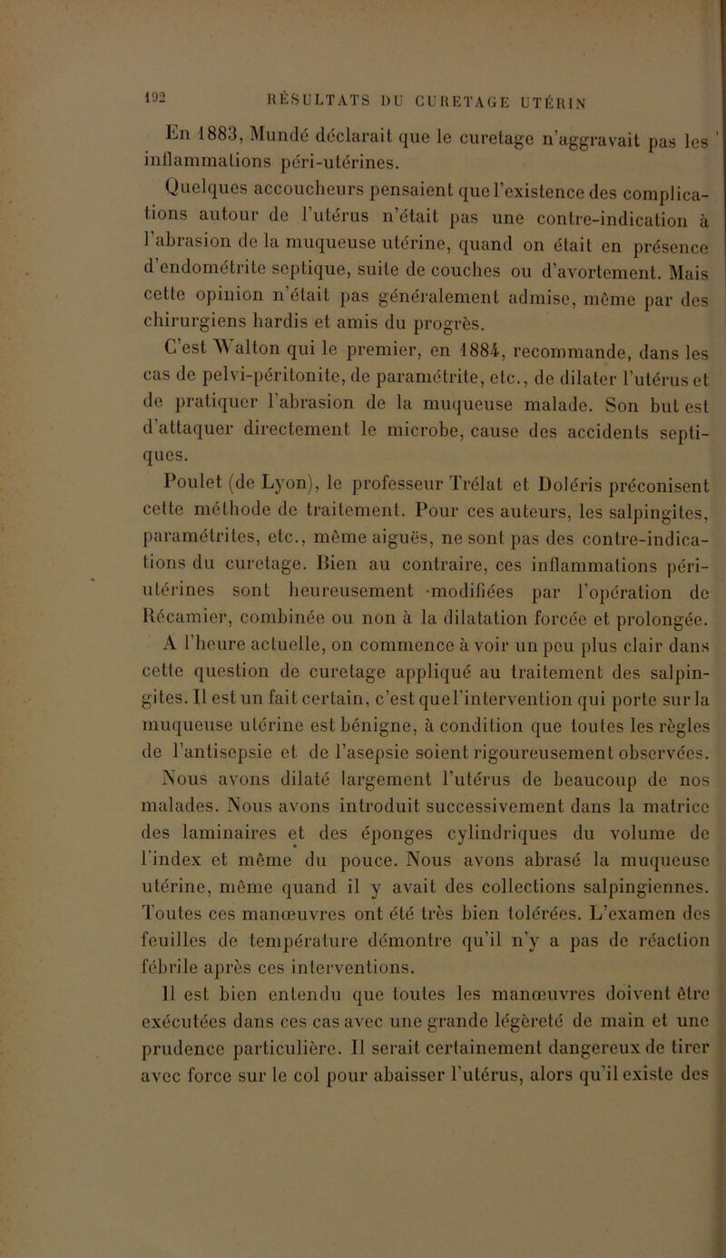 En 1883, Mundé déclarait que le curetage n’aggravait pas les inflammations péri-utérines. Quelques accoucheurs pensaient que l’existence des complica- tions autour de 1 utérus n’était pas une contre-indication à l’abrasion de la muqueuse utérine, quand on était en présence d’endométrite septique, suite de couches ou d’avortement. Mais cette opinion n était pas généralement admise, même par des chirurgiens hardis et amis du progrès. C’est Walton qui le premier, en 1884, recommande, dans les cas de pelvi-péritonite, de paramétrite, etc., de dilater l’utérus et de pratiquer l'abrasion de la muqueuse malade. Son but est d’attaquer directement le microbe, cause des accidents septi- ques. Poulet (de Lyon), le professeur Trélat et Doléris préconisent cette méthode de traitement. Pour ces auteurs, les salpingites, paramétrites, etc., même aiguës, ne sont pas des contre-indica- tions du curetage. Bien au contraire, ces inflammations péri- utérines sont heureusement -modifiées par l’opération de Récamier, combinée ou non à la dilatation forcée et prolongée. A l’heure actuelle, on commence avoir un peu plus clair dans cette question de curetage appliqué au traitement des salpin- gites. Il est un fait certain, c’est qucl’intervention qui porte sur la muqueuse utérine est bénigne, à condition que toutes les règles de l’antisepsie et de l’asepsie soient rigoureusement observées. Nous avons dilaté largement l’utérus de beaucoup de nos malades. Nous avons introduit successivement dans la matrice des laminaires et des éponges cylindriques du volume de l'index et même du pouce. Nous avons abrasé la muqueuse utérine, même quand il y avait des collections salpingiennes. Toutes ces manœuvres ont été très bien tolérées. L’examen des feuilles de température démontre qu’il n’y a pas de réaction fébrile après ces interventions. Il est bien entendu que toutes les manœuvres doivent être exécutées dans ces cas avec une grande légèreté de main et une prudence particulière. Il serait certainement dangereux de tirer avec force sur le col pour abaisser l'utérus, alors qu'il existe des
