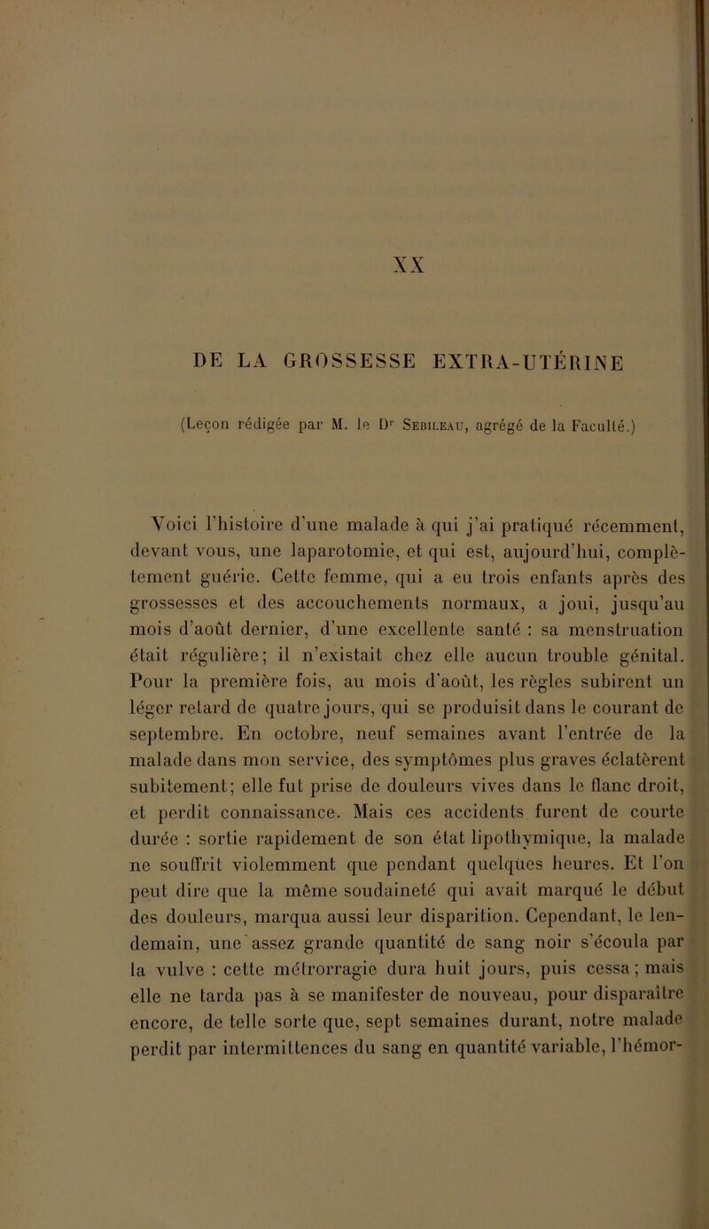 DE LA GROSSESSE EXTRA-UTÉRINE (Leçon rédigée par M. le Dr Sebileau, agrégé de la Faculté.) Voici l’histoire d’une malade à qui j’ai pratiqué récemment, devant vous, une laparotomie, et qui est, aujourd’hui, complè- tement guérie. Cette femme, qui a eu trois enfants après des grossesses et des accouchements normaux, a joui, jusqu’au mois d’août dernier, d’une excellente santé : sa menstruation était régulière; il n’existait chez elle aucun trouble génital. Pour la première fois, au mois d’août, les règles subirent un léger retard de quatre jours, qui se produisit dans le courant de septembre. En octobre, neuf semaines avant l’entrée de la malade dans mon service, des symptômes plus graves éclatèrent subitement; elle fut prise de douleurs vives dans le liane droit, et perdit connaissance. Mais ces accidents furent de courte durée : sortie rapidement de son état lipotbymique, la malade ne souffrit violemment que pendant quelques heures. Et l'on peut dire que la même soudaineté qui avait marqué le début des douleurs, marqua aussi leur disparition. Cependant, le len- demain, une assez grande quantité de sang noir s’écoula par la vulve : celte métrorragie dura huit jours, puis cessa; mais elle ne tarda pas à se manifester de nouveau, pour disparaître encore, de telle sorte que, sept semaines durant, notre malade perdit par intermittences du sang en quantité variable, l’hémor-