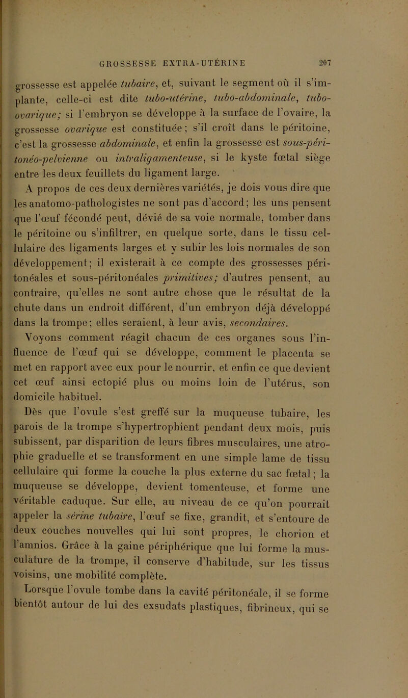 grossesse est appelée tubaire, et, suivant le segment où il s’im- plante, celle-ci est dite tubo-utérine, tubo-abdominale, tafo- ovarique; si l’embryon se développe à la surface de l’ovaire, la grossesse ovarique est constituée ; s il croît dans le péritoine, c’est la grossesse abdominale, et enlin la grossesse est sous-péri- tonéo-pelvienne ou intraligamenteu.se, si le kyste fœtal siège entre les deux feuillets du ligament large. ' A propos de ces deux dernières variétés, je dois vous dire que les anatomo-pathologistes ne sont pas d’accord; les uns pensent que l’œuf fécondé peut, dévié de sa voie normale, tomber dans le péritoine ou s’infiltrer, en quelque sorte, dans le tissu cel- lulaire des ligaments larges et y subir les lois normales de son développement; il existerait à ce compte des grossesses péri- tonéales et sous-péritonéales primitives ; d’autres pensent, au contraire, qu’elles ne sont autre chose que le résultat de la chute dans un endroit différent, d'un embryon déjà développé dans la trompe; elles seraient, à leur avis, secondaires. Voyons comment réagit chacun de ces organes sous l’in- fluence de l’œuf qui se développe, comment le placenta se met en rapport avec eux pour le nourrir, et enfin ce que devient cet œuf ainsi ectopié plus ou moins loin de l’utérus, son domicile habituel. Dès que l’ovule s’est greffé sur la muqueuse tubaire, les parois de la trompe s’hypertrophient pendant deux mois, puis subissent, par disparition de leurs fibres musculaires, une atro- phie graduelle et se transforment en une simple lame de tissu cellulaire qui forme la couche la plus externe du sac fœtal ; la muqueuse se développe, devient tomcnteuse, et forme une véritable caduque. Sur elle, au niveau de ce qu’on pourrait appeler la sérine tubaire, l’œuf se fixe, grandit, et s’entoure de deux couches nouvelles qui lui sont propres, le cbonon et l’amnios. Grâce à la gaine périphérique que lui forme la mus- Sculature de la trompe, il conserve d’habitude, sur les tissus voisins, une mobilité complète. Lorsque l’ovule tombe dans la cavité péritonéale, il se forme bientôt autour de lui des exsudais plastiques, fibrineux, qui se