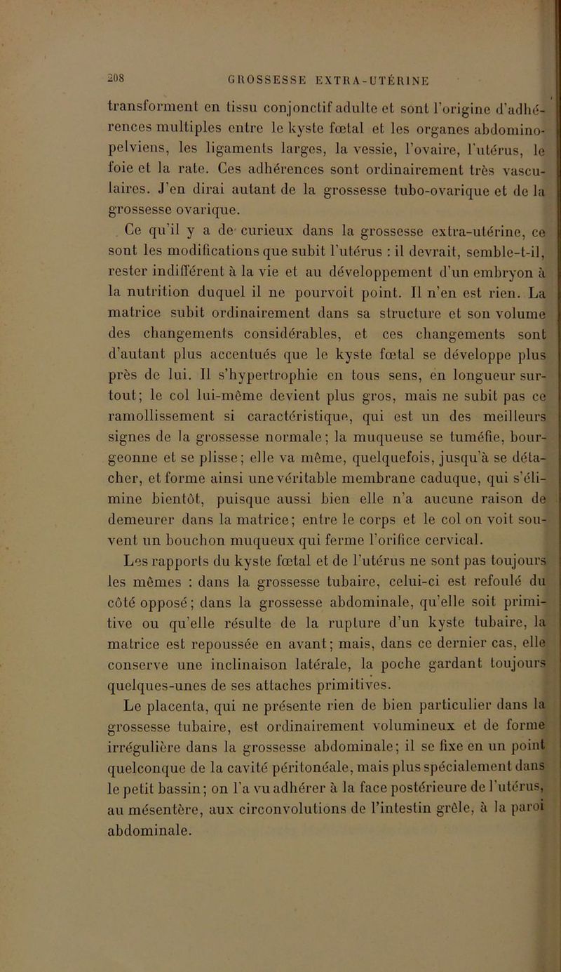 transforment en tissu con jonctif adulte et sont l’origine d’adhé- rences multiples entre le kyste fœtal et les organes abdomino- pelviens, les ligaments larges, la vessie, l’ovaire, l'utérus, le foie et la rate. Ces adhérences sont ordinairement très vascu- laires. J’en dirai autant de la grossesse tubo-ovarique et de la grossesse ovarique. Ce qu’il y a de curieux dans la grossesse extra-utérine, ce sont les modifications que subit l’utérus : il devrait, semble-t-il, rester indifférent à la vie et au développement d’un embryon à la nutrition duquel il ne pourvoit point. Il n'en est rien. La matrice subit ordinairement dans sa structure et son volume des changements considérables, et ces changements sont d’autant plus accentués que le kyste fœtal se développe plus près de lui. Il s’hypertrophie en tous sens, en longueur sur- tout; le col lui-même devient plus gros, mais ne subit pas ce ramollissement si caractéristique, qui est un des meilleurs signes de la grossesse normale; la muqueuse se tuméfie, bour- geonne et se plisse; elle va même, quelquefois, jusqu’à se déta- cher, et forme ainsi une véritable membrane caduque, qui s’éli- mine bientôt, puisque aussi bien elle n’a aucune raison de demeurer dans la matrice; entre le corps et le col on voit sou- vent un bouchon muqueux qui ferme l’orifice cervical. Les rapports du kyste fœtal et de l’utérus ne sont pas toujours les mêmes : dans la grossesse tubaire, celui-ci est refoulé du côté opposé; dans la grossesse abdominale, qu'elle soit primi- tive ou qu elle résulte de la rupture d’un kyste tubaire, la matrice est repoussée en avant; mais, dans ce dernier cas, elle conserve une inclinaison latérale, la poche gardant toujours quelques-unes de ses attaches primitives. Le placenta, qui ne présente rien de bien particulier dans 1a grossesse tubaire, est ordinairement volumineux et de forme irrégulière dans la grossesse abdominale ; il se fixe en un point quelconque de la cavité péritonéale, mais plus spécialement dans le petit bassin; on l’a vu adhérer à la face postérieure de l'utérus, au mésentère, aux circonvolutions de l’intestin grêle, à la paroi abdominale.