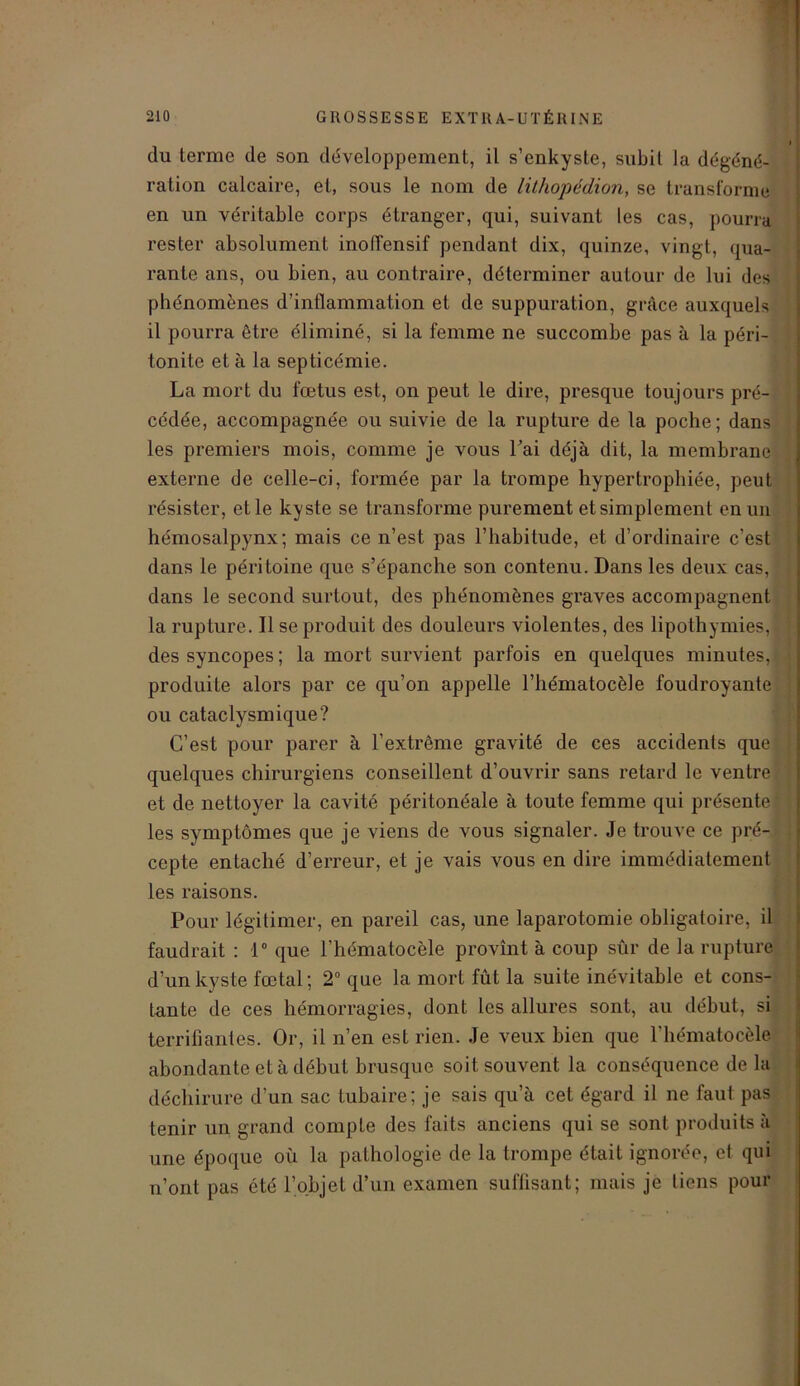 du terme de son développement, il s’enkyste, subit la dégéné- ration calcaire, et, sous le nom de lithopédion, se transforme en un véritable corps étranger, qui, suivant les cas, pourra rester absolument inoffensif pendant dix, quinze, vingt, qua- rante ans, ou bien, au contraire, déterminer autour de lui des phénomènes d’inflammation et de suppuration, grâce auxquels il pourra être éliminé, si la femme ne succombe pas à la péri- tonite et à la septicémie. La mort du fœtus est, on peut le dire, presque toujours pré- cédée, accompagnée ou suivie de la rupture de la poche; dans les premiers mois, comme je vous Fai déjà dit, la membrane externe de celle-ci, formée par la trompe hypertrophiée, peut résister, et le kyste se transforme purement et simplement en un hémosalpynx; mais ce n’est pas l’habitude, et d’ordinaire c’est dans le péritoine que s’épanche son contenu. Dans les deux cas, dans le second surtout, des phénomènes graves accompagnent la rupture. Il se produit des douleurs violentes, des lipothymies, des syncopes; la mort survient parfois en quelques minutes, produite alors par ce qu’on appelle l’hématocèle foudroyante ou cataclysmique? C’est pour parer à l’extrême gravité de ces accidents que quelques chirurgiens conseillent d’ouvrir sans retard le ventre et de nettoyer la cavité péritonéale à toute femme qui présente les symptômes que je viens de vous signaler. Je trouve ce pré- cepte entaché d’erreur, et je vais vous en dire immédiatement les raisons. Pour légitimer, en pareil cas, une laparotomie obligafoire, il faudrait : 1° que l’hématocèle provînt à coup sûr de la rupture d’un kyste fœtal; 2° que la mort fût la suite inévitable et cons- tante de ces hémorragies, dont les allures sont, au début, si terrifiantes. Or, il n’en est rien. Je veux bien que l’hématocèle abondante et à début brusque soit souvent la conséquence de la déchirure d’un sac tubaire; je sais qu’à cet égard il ne faut pas tenir un grand compte des faits anciens qui se sont produits à une époque où la pathologie de la trompe était ignorée, et qui n’ont pas été l’objet d’un examen suffisant; mais je tiens pour