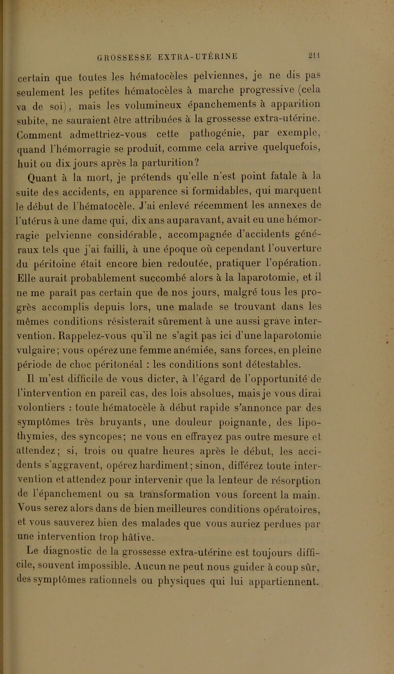 certain que toutes les hématocèles pelviennes, je ne dis pas seulement les petites hématocèles à marche progressive (cela va de soi), mais les volumineux épanchements à apparition subite, ne sauraient être attribuées à la grossesse extra-utérine. Comment admettriez-vous cette pathogénie, par exemple, quand l’hémorragie se produit, comme cela arrive quelquefois, huit ou dix jours après la parturition? Quant à la mort, je prétends qu’elle n’est point fatale à la suite des accidents, en apparence si formidables, qui marquent le début de l’hématocèle. J’ai enlevé récemment les annexes de l'utérus à une dame qui, dix ans auparavant, avait eu une hémor- ragie pelvienne considérable, accompagnée d’accidents géné- raux tels que j’ai failli, à une époque où cependant l’ouverture du péritoine était encore bien redoutée, pratiquer l’opération. Elle aurait probablement succombé alors à la laparotomie, et il ne me parait pas certain que de nos jours, malgré tous les pro- grès accomplis depuis lors, une malade se trouvant dans les mêmes conditions résisterait sûrement à une aussi grave inter- vention. Rappelez-vous qu'il ne s’agit pas ici d’une laparotomie vulgaire; vous opérez une femme anémiée, sans forces, en pleine période de choc péritonéal : les conditions sont détestables. Il m’est difficile de vous dicter, à l’égard de l’opportunité de l’intervention en pareil cas, des lois absolues, mais je vous dirai volontiers : toute hématocèle à début rapide s'annonce par des symptômes très bruyants, une douleur poignante, des lipo- thymies, des syncopes; ne vous en effrayez pas outre mesure et attendez; si, trois ou quatre heures après le début, les acci- dents s’aggravent, opérez hardiment; sinon, différez toute inter- vention et attendez pour intervenir que la lenteur de résorption de l’épanchement ou sa transformation vous forcent la main. Vous serez alors dans de bien meilleures conditions opératoires, et vous sauverez bien des malades que vous auriez perdues par une intervention trop hâtive. Le diagnostic de la grossesse extra-utérine est toujours diffi- cile, souvent impossible. Aucun ne peut nous guider à coup sûr, des symptômes rationnels ou physiques qui lui appartiennent.
