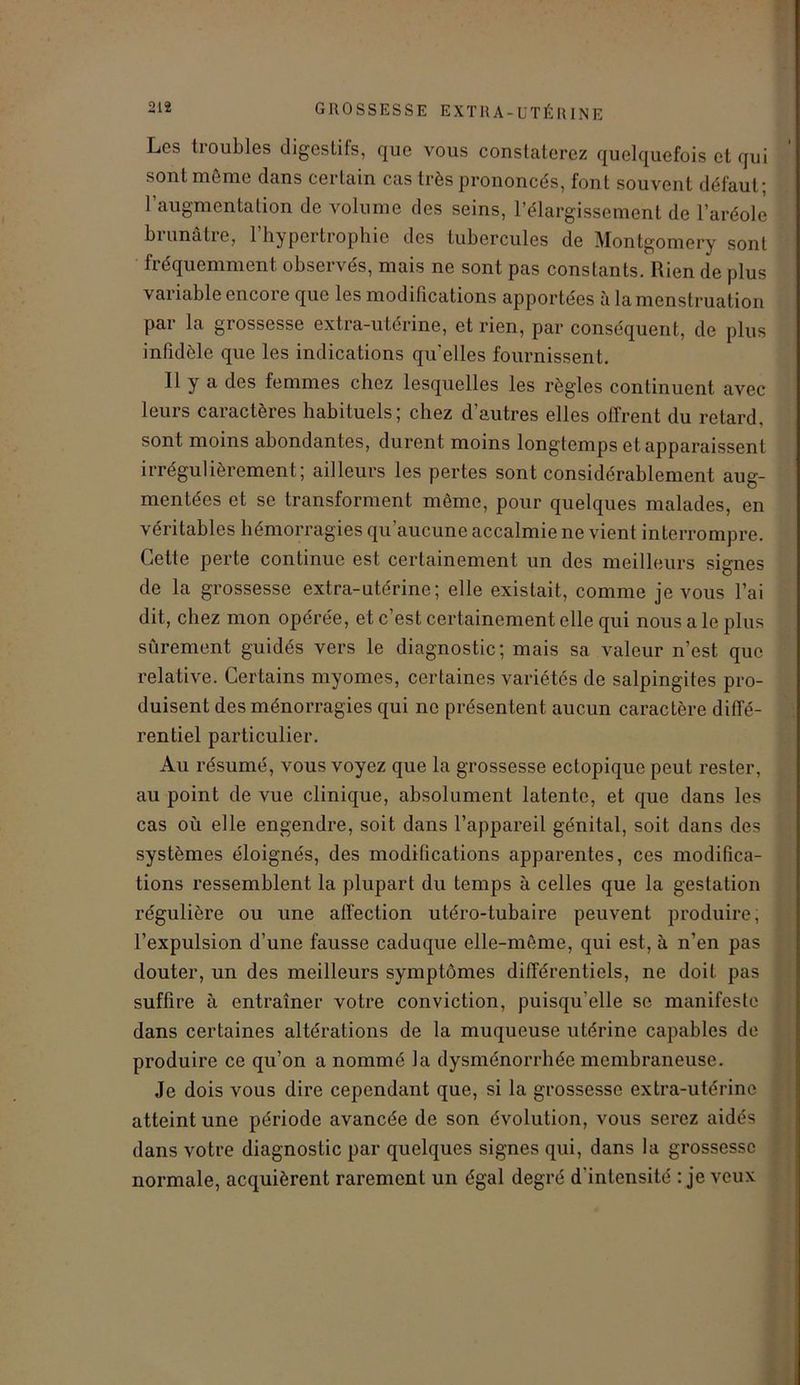 Les troubles digestifs, que vous constaterez quelquefois et qui sont même dans certain cas très prononcés, font souvent défaut; l’augmentation de volume des seins, l’élargissement de l’aréole brunâtre, l’hypertrophie des tubercules de Montgomery sont fréquemment observés, mais ne sont pas constants. Rien de plus vai iable encoi e que les modifications apportées à la menstruation par la grossesse extra-utérine, et rien, par conséquent, de plus infidèle que les indications quelles fournissent. Il y a des femmes chez lesquelles les règles continuent avec leurs caractères habituels; chez d’autres elles offrent du retard, sont moins abondantes, durent moins longtemps et apparaissent irrégulièrement; ailleurs les pertes sont considérablement aug- mentées et se transforment même, pour quelques malades, en véritables hémorragies qu’aucune accalmie ne vient interrompre. Cette perte continue est certainement un des meilleurs signes de la grossesse extra-utérine; elle existait, comme je vous l’ai dit, chez mon opérée, et c’est certainement elle qui nous a le plus sûrement guidés vers le diagnostic; mais sa valeur n’est que relative. Certains myomes, certaines variétés de salpingites pro- duisent desménorragies qui no présentent aucun caractère diffé- rentiel particulier. Au résumé, vous voyez que la grossesse ectopique peut rester, au point de vue clinique, absolument latente, et que dans les cas où elle engendre, soit dans l’appareil génital, soit dans des systèmes éloignés, des modifications apparentes, ces modifica- tions ressemblent la plupart du temps à celles que la gestation régulière ou une affection utéro-tubaire peuvent produire; l’expulsion d’une fausse caduque elle-même, qui est, à n’en pas douter, un des meilleurs symptômes différentiels, ne doit pas suffire à entraîner votre conviction, puisqu’elle se manifeste dans certaines altérations de la muqueuse utérine capables de produire ce qu’on a nommé la dysménorrhée membraneuse. Je dois vous dire cependant que, si la grossesse extra-utérine atteint une période avancée de son évolution, vous serez aidés dans votre diagnostic par quelques signes qui, dans la grossesse normale, acquièrent rarement un égal degré d'intensité : je veux