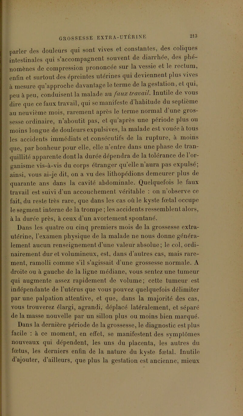 parler des douleurs qui sont vives et constantes, des coliques intestinales qui s’accompagnent souvent de diarrhée, des phé- nomènes de compression prononcée sur la vessie et le rectum, enfin et surtout des épreintes utérines qui deviennent plus vives à mesure qu’approche davantage le terme de la gestation, et qui, peu à peu, conduisent la malade au faux travail. Inutile de vous dire que ce faux travail, qui se manifeste d habitude du septième au neuvième mois, rarement après le terme normal d’une gros- sesse ordinaire, n’aboutit pas, et qu’après une période plus ou moins longue de douleurs expulsives, la malade est vouée à tous les accidents immédiats et consécutifs de la rupture, à moins que, par bonheur pour elle, elle n’entre dans une phase de tran- quillité apparente dont la durée dépendra de la tolérance de l’or- ganisme vis-à-vis du corps étranger quelle n’aura pas expulsé; ainsi, vous ai-je dit, on a vu des lithopédions demeurer plus de quarante ans dans la cavité abdominale. Quelquefois le faux travail est suivi d’un accouchement véritable : on n’observe ce fait, du reste très rare, que dans les cas où le kyste fœtal occupe le segment interne de la trompe ; les accidents ressemblent alors, à la durée près, à ceux d’un avortement spontané. Dans les quatre ou cinq premiers mois de la grossesse extra- utérine, l’examen physique de la malade ne nous donne généra- lement aucun renseignement d’une valeur absolue; le col, ordi- nairement dur et volumineux, est, dans d’autres cas, mais rare- ment, ramolli comme s’il s’agissait d’une grossesse normale. A droite ou à gauche de la ligne médiane, vous sentez une tumeur qui augmente assez rapidement de volume; cette tumeur est indépendante de l’utérus que vous pouvez quelquefois délimiter par une palpation attentive, et que, dans la majorité des cas, vous trouverez élargi, agrandi, déplacé latéralement, et séparé de la masse nouvelle par un sillon plus ou moins bien marqué. Dans la dernière période de la grossesse, le diagnostic est plus facile : à ce moment, en effet, se manifestent des symptômes nouveaux qui dépendent, les uns du placenta, les autres du fœtus, les derniers enfin de la nature du kyste fœtal. Inutile d’ajouter, d’ailleurs, que plus la gestation est ancienne, mieux