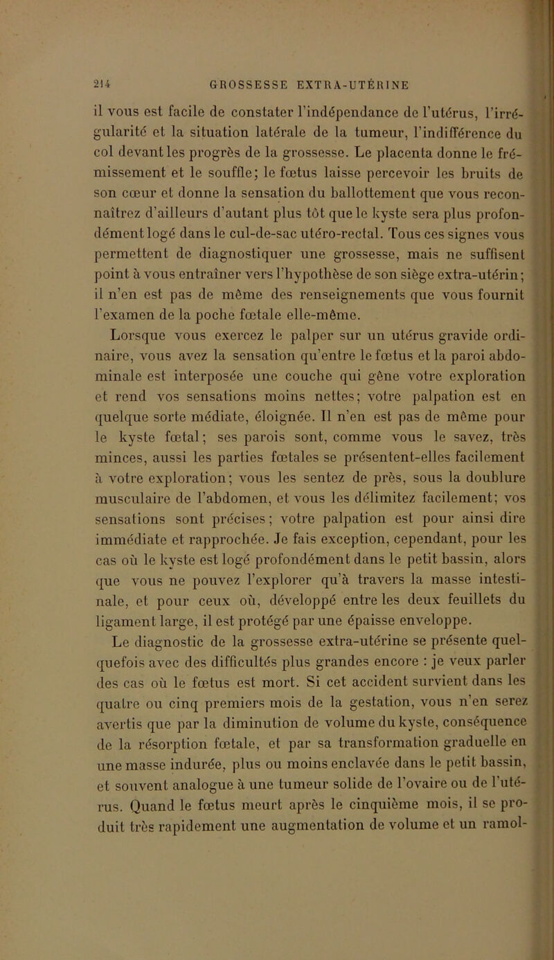 il vous est facile de constater l’indépendance de l’utérus, l’irré- gularité et la situation latérale de la tumeur, l’indifférence du col devant les progrès de la grossesse. Le placenta donne le fré- missement et le souffle; le fœtus laisse percevoir les bruits de son cœur et donne la sensation du ballottement que vous recon- naîtrez d’ailleurs d’autant plus tôt que le kyste sera plus profon- dément logé dans le cul-de-sac utéro-rectal. Tous ces signes vous permettent de diagnostiquer une grossesse, mais ne suffisent point à vous entraîner vers l’hypothèse de son siège extra-utérin ; il n’en est pas de même des renseignements que vous fournit l’examen de la poche fœtale elle-même. Lorsque vous exercez le palper sur un utérus gravide ordi- naire, vous avez la sensation qu’entre le fœtus et la paroi abdo- minale est interposée une couche qui gêne votre exploration et rend vos sensations moins nettes; votre palpation est en quelque sorte médiate, éloignée. Il n’en est pas de même pour le kyste fœtal ; ses parois sont, comme vous le savez, très minces, aussi les parties fœtales se présentent-elles facilement à votre exploration; vous les sentez de près, sous la doublure musculaire de l’abdomen, et vous les délimitez facilement; vos sensations sont précises ; votre palpation est pour ainsi dire immédiate et rapprochée. Je fais exception, cependant, pour les cas où le kyste est logé profondément dans le petit bassin, alors que vous ne pouvez l’explorer qu’à travers la masse intesti- nale, et pour ceux où, développé entre les deux feuillets du ligament large, il est protégé par une épaisse enveloppe. Le diagnostic de la grossesse extra-utérine se présente quel- quefois avec des difficultés plus grandes encore : je veux parler des cas où le fœtus est mort. Si cet accident survient dans les quatre ou cinq premiers mois de la gestation, vous n’en serez avertis que par la diminution de volume du kyste, conséquence de la résorption fœtale, et par sa transformation graduelle en une masse indurée, plus ou moins enclavée dans le petit bassin, et souvent analogue à une tumeur solide de l’ovaire ou de l'uté- rus. Quand le fœtus meurt après le cinquième mois, il se pro- duit très rapidement une augmentation de volume et un ramol-