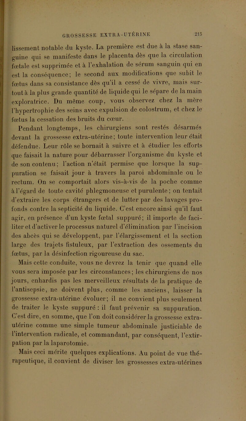 lissement notable du kyste. La première est due à la stase san- guine qui se manifeste dans le placenta dès que la circulation fœtale est supprimée et à l’exhalation de sérum sanguin qui en est la conséquence; le second aux modifications que subit le fœtus dans sa consistance dès qu’il a cessé de vivre, mais sur- tout à la plus grande quantité de liquide qui le sépare de la main exploratrice. Du même coup, vous observez chez la mère l’hypertrophie des seins avec expulsion de colostrum, et chez le fœtus la cessation des bruits du cœur. Pendant longtemps, les chirurgiens sont restés désarmés devant la grossesse extra-utérine; toute intervention leur était défendue. Leur rôle se bornait à suivre et à étudier les efforts que faisait la nature pour débarrasser l’organisme du kyste et de son contenu; l’action n’était permise que lorsque la sup- puration se faisait jour à travers la paroi abdominale ou le rectum. On se comportait alors vis-à-vis de la poche comme à l’égard de toute cavité phlegmoneuse et purulente; on tentait d’extraire les corps étrangers et de lutter par des lavages pro- fonds contre la septicité du liquide. C’est encore ainsi qu’il faut agir, en présence d’un kyste fœtal suppuré; il importe de faci- liter et d’activer le processus naturel d’élimination par l’incision des abcès qui se développent, par l’élargissement el la section large des trajets fistuleux, par l’extraction des ossements du fœtus, par la désinfection rigoureuse du sac. Mais cette conduite, vous ne devrez la tenir que quand elle vous sera imposée par les circonstances ; les chirurgiens de nos jours, enhardis pas les merveilleux résultats de la pratique de l’antisepsie, ne doivent plus, comme les anciens, laisser la grossesse extra-utérine évoluer; il ne convient plus seulement de traiter le kyste suppuré : il faut prévenir sa suppuration. C est dire, en somme, que l’on doit considérer la grossesse extra- utérine comme une simple tumeur abdominale justiciable de l intervention radicale, et commandant, par conséquent, l’extir- pation par la laparotomie. Mais ceci mérite quelques explications. Au point de vue thé- rapeutique, il convient de diviser les grossesses extra-utérines