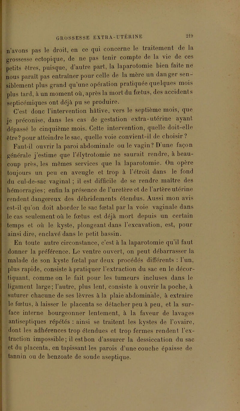 n avons pas le droit, en ce qui concerne le tiaitement de la grossesse ectopique, de ne pas tenir compte de la vie de ces petits êtres, puisque, d’autre part, la laparotomie bien faite ne nous paraît pas entraîner pour celle de la mère un danger sen- siblement plus grand qu’une opération pratiquée quelques mois plus tard, à un moment où, après la mort du fœtus, des accidents septicémiques ont déjà pu se produire. C’est donc l’intervention hâtive, vers le septième mois, que je préconise, dans les cas de gestation extra-utérine ayant dépassé le cinquième mois. Cette intervention, quelle doit-elle être?pour atteindre le sac, quelle voie convient-il de choisir ? Faut-il ouvrir la paroi abdominale ou le vagin? D une façon générale j’estime que l’élytrotomie ne saurait rendre, à beau- coup près, les mêmes services que la laparotomie. On opère toujours un peu en aveugle et trop à l’étroit dans le fond du cul-de-sac vaginal ; il est difficile de se rendre maître des hémorragies; enfin la présence de l’uretère et de l’artère utérine rendent dangereux des débridements étendus. Aussi mon avis est-il qu’on doit aborder le sac fœtal par la voie vaginale dans le cas seulement où le fœtus est déjà mort depuis un certain temps et où le kyste, plongeant dans l’excavation, est, pour ainsi dire, enclavé dans le petit bassin. En toute autre circonstance, c’est à la laparotomie qu’il faut donner la préférence. Le ventre ouvert, on peut débarrasser la malade de son kyste fœtal par deux procédés différents : l’un, plus rapide, consiste à pratiquer l’extraction du sac en le décor- tiquant, comme on le fait pour les tumeurs incluses dans le ligament large; l’autre, plus lent, consiste à ouvrir la poche, à suturer chacune de ses lèvres à la plaie abdominale, à extraire le fœtus, à laisser le placenta se détacher peu à peu, et la sur- face interne bourgeonner lentement, à la faveur de lavages antiseptiques répétés : ainsi se traitent les kystes de l’ovaire, dont les adhérences trop étendues et trop fermes rendent l’ex- traction impossible; il est bon d’assurer la dessiccation du sac et du placenta, en tapissant les parois d’une couche épaisse de tannin ou de benzoate de soude aseptique.