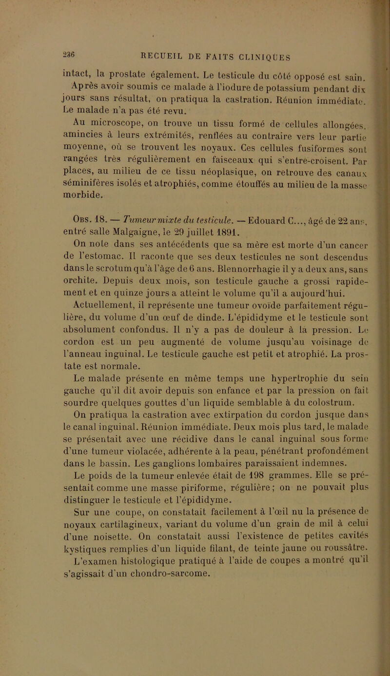 intact, la prostate également. Le testicule du côté opposé est sain. Après avoir soumis ce malade à l’iodure de potassium pendant dix jours sans résultat, on pratiqua la castration. Réunion immédiate. Le malade n’a pas été revu. Au microscope, on trouve un tissu formé de cellules allongées, amincies à leurs extrémités, renflées au contraire vers leur partie moyenne, où se trouvent les noyaux. Ces cellules fusiformes sont rangées très régulièrement en faisceaux qui s’entre-croisent. Par places, au milieu de ce tissu néoplasique, on retrouve des canaux séminifères isolés et atrophiés, comme étouffés au milieu de la masse morbide. Obs. 18. — Tumeur mixte du testicule. — Edouard C..., âgé de 22 ans, entré salle Malgaigne, le 29 juillet 1891. On note dans ses antécédents que sa mère est morte d’un cancer de l’estomac. Il raconte que ses deux testicules ne sont descendus dans le scrotum qu'à l’àge de 6 ans. Blennorrhagie il y a deux ans, sans orchite. Depuis deux mois, son testicule gauche a grossi rapide- ment et en quinze jours a atteint le volume qu’il a aujourd’hui. Actuellement, il représente une tumeur ovoïde parfaitement régu- lière, du volume d’un œuf de dinde. L’épididyme et le testicule sont absolument confondus. Il n’y a pas de douleur à la pression. Le cordon est un peu augmenté de volume jusqu’au voisinage de l’anneau inguinal. Le testicule gauche est petit et atrophié. La pros- tate est normale. Le malade présente en même temps une hypertrophie du sein gauche qu’il dit avoir depuis son enfance et par la pression on fait sourdre quelques gouttes d’un liquide semblable à du colostrum. On pratiqua la castration avec extirpation du cordon jusque dans le canal inguinal. Réunion immédiate. Deux mois plus tard, le malade se présentait avec une récidive dans le canal inguinal sous forme d’une tumeur violacée, adhérente à la peau, pénétrant profondément dans le bassin. Les ganglions lombaires paraissaient indemnes. Le poids de la tumeur enlevée était de 198 grammes. Elle se pré- sentait comme une masse piriforme, régulière; on ne pouvait plus distinguer le testicule et l’épididyme. Sur une coupe, on constatait facilement à l’œil nu la présence de noyaux cartilagineux, variant du volume d’un grain de mil à celui d’une noisette. On constatait aussi l’existence de petites cavités kystiques remplies d’un liquide filant, de teinte jaune ou roussâtre. L’examen histologique pratiqué à l’aide de coupes a montré qu il s’agissait d'un chondro-sarcome.