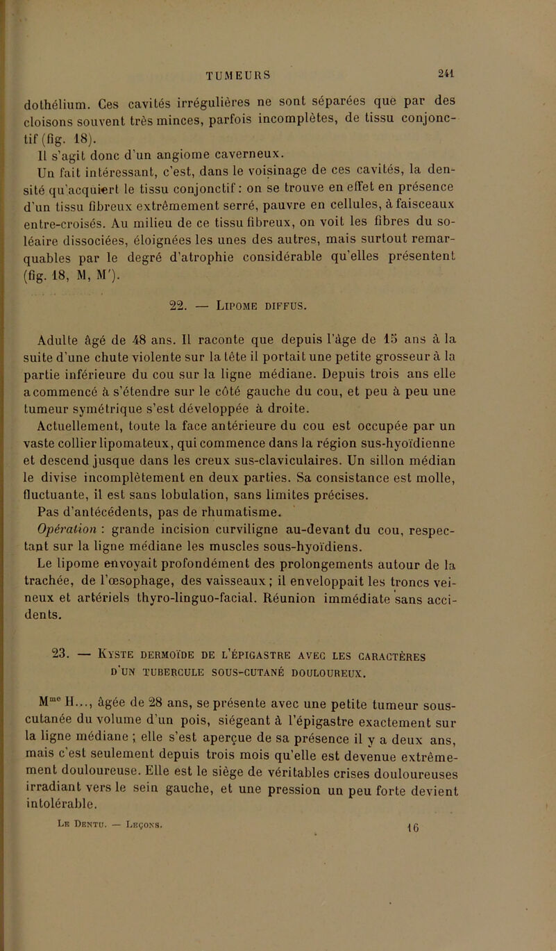 dothélium. Ces cavités irrégulières ne sont séparées que par des cloisons souvent très minces, parfois incomplètes, de tissu conjonc- tif (fig. 18). 11 s’agit donc d’un angiome caverneux. Un fait intéressant, c’est, dans le voisinage de ces cavités, la den- sité qu’acquiert le tissu conjonctif: on se trouve en efïet en présence d'un tissu fibreux extrêmement serré, pauvre en cellules, à faisceaux entre-croisés. Au milieu de ce tissu fibreux, on voit les fibres du so- léaire dissociées, éloignées les unes des autres, mais surtout remar- quables par le degré d’atrophie considérable qu’elles présentent (fig. 18, M, M'). 22. — Lipome diffus. Adulte âgé de 48 ans. Il raconte que depuis l’âge de 15 ans à la suite d’une chute violente sur la tête il portait une petite grosseur à la partie inférieure du cou sur la ligne médiane. Depuis trois ans elle a commencé à s’étendre sur le côté gauche du cou, et peu à peu une tumeur symétrique s’est développée à droite. Actuellement, toute la face antérieure du cou est occupée par un vaste collier lipomateux, qui commence dans la région sus-hyoïdienne et descend jusque dans les creux sus-claviculaires. Un sillon médian le divise incomplètement en deux parties. Sa consistance est molle, fluctuante, il est sans lobulation, sans limites précises. Pas d’antécédents, pas de rhumatisme. Opération : grande incision curviligne au-devant du cou, respec- tant sur la ligne médiane les muscles sous-hyoïdiens. Le lipome envoyait profondément des prolongements autour de la trachée, de l’œsophage, des vaisseaux; il enveloppait les troncs vei- neux et artériels thyro-linguo-facial. Réunion immédiate sans acci- dents. 23. — Kyste dermoïde de l’épigastre avec les caractères d’un tubercule sous-cutané douloureux. Mme H..., âgée de 28 ans, se présente avec une petite tumeur sous- cutanée du volume d’un pois, siégeant à l’épigastre exactement sur la ligne médiane ; elle s’est aperçue de sa présence il y a deux ans, mais c est seulement depuis trois mois qu elle est devenue extrême- ment douloureuse. Elle est le siège de véritables crises douloureuses irradiant vers le sein gauche, et une pression un peu forte devient intolérable. Le Dentu. — Leçons. 16