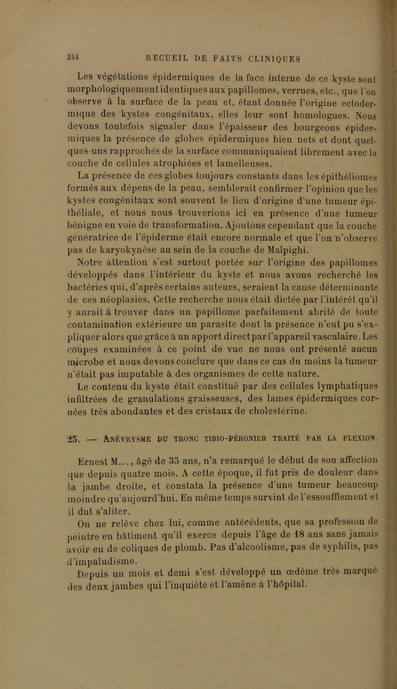 Les végétations épidermiques de la face interne de ce kyste sont morphologiquement identiques aux'papillomes, verrues, etc., que l'on observe à la surface de la peau et, étant donnée l’origine ectoder- mique des kystes congénitaux, elles leur sont homologues. Nous devons toutefois signaler dans l’épaisseur des bourgeons épider- miques la présence de globes épidermiques bien nets et dont quel- ques-uns rapprochés de la surface communiquaient librement avec la couche de cellules atrophiées et lamelleuses. La présence de ces globes toujours constants dans les épithéliomes formés aux dépens de la peau, semblerait confirmer l’opinion que les kystes congénitaux sont souvent le lieu d’origine d’une tumeur épi- théliale, et nous nous trouverions ici en présence d’une tumeur bénigne en voie de transformation. Ajoutons cependant que la couche génératrice de l’épiderme était encore normale et que l’on n’observe pas de karyokynèse au sein de la couche de Malpighi. Notre attention s’est surtout portée sur l’origine des papillomes développés dans l’intérieur du kyste et nous avons recherché les bactéries qui, d’après certains auteurs, seraient la cause déterminante de ces néoplasies. Cette recherche nous était dictée par l’intérêt qu’il y aurait à trouver dans un papillome parfaitement abrité de toute contamination extérieure un parasite dont la présence n’eut pu s’ex- pliquer alors que grâce à un apport direct par l’appareil vasculaire. Les coupes examinées à ce point de vue ne nous ont présenté aucun microbe et nous devons conclure que dans ce cas du moins la tumeur n’était pas imputable à des organismes de cette nature. Le contenu du kyste était constitué par des cellules lymphatiques infiltrées de granulations graisseuses, des lames épidermiques cor- nées très abondantes et des cristaux de cholestérine. 25. — Anévrysme do tronc tibio-péronier traité par la flexion. Ernest M..., âgé de 35 ans, n’a remarqué le début de son affection que depuis quatre mois. A cette époque, il fut pris de douleur dans la jambe droite, et constata la présence d’une tumeur beaucoup moindre qu’aujourd’hui. En même temps survint de l’essoufflement et il dut s’aliter. On ne relève chez lui, comme antécédents, que sa profession de peintre en bâtiment qu’il exerce depuis l’âge de 18 ans sans jamais avoir eu de coliques de plomb. Pas d’alcoolisme, pas de syphilis, pas d’impaludisme. Depuis un mois et demi s’est développé un œdème très marqué des deux jambes qui l’inquiète et l’amène â l’hôpital.
