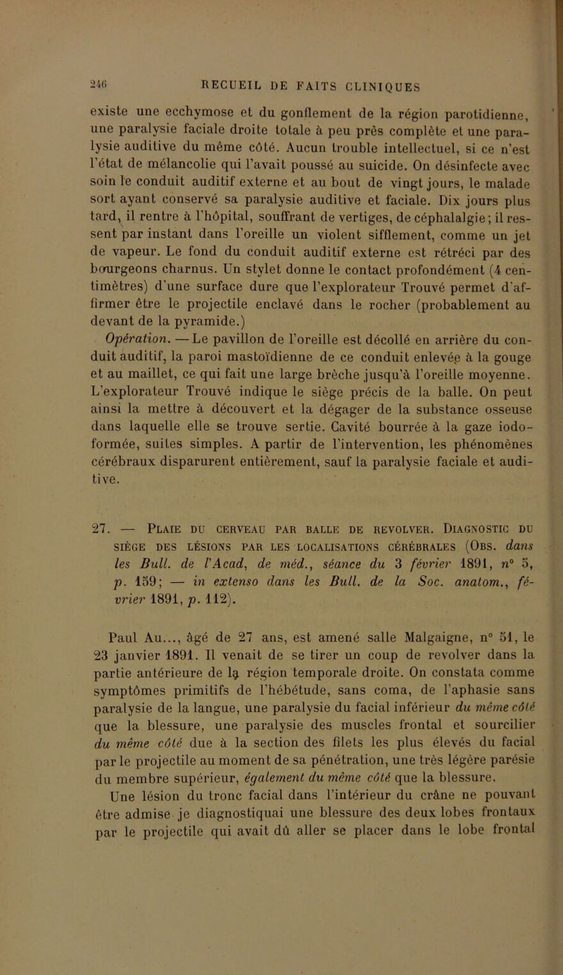existe une ecchymose et du gonflement de la région parotidienne, une paralysie faciale droite totale à peu près complète et une para- lysie auditive du même côté. Aucun trouble intellectuel, si ce n’est l'état de mélancolie qui l’avait poussé au suicide. On désinfecte avec soin le conduit auditif externe et au bout de vingt jours, le malade sort ayant conservé sa paralysie auditive et faciale. Dix jours plus tard, il rentre à l’hôpital, souffrant de vertiges, de céphalalgie; il res- sent par instant dans l’oreille un violent sifflement, comme un jet de vapeur. Le fond du conduit auditif externe est rétréci par des bcmrgeons charnus. Un stylet donne le contact profondément (4 cen- timètres) d’une surface dure que l’explorateur Trouvé permet d'af- firmer être le projectile enclavé dans le rocher (probablement au devant de la pyramide.) Opération. —Le pavillon de l’oreille est décollé en arrière du con- duit auditif, la paroi mastoïdienne de ce conduit enlevé.e à la gouge et au maillet, ce qui fait une large brèche jusqu’à l’oreille moyenne. L’explorateur Trouvé indique le siège précis de la balle. On peut ainsi la mettre à découvert et la dégager de la substance osseuse dans laquelle elle se trouve sertie. Cavité bourrée à la gaze iodo- formée, suites simples. A partir de l’intervention, les phénomènes cérébraux disparurent entièrement, sauf la paralysie faciale et audi- tive. 27. — Plaie du cerveau par balle de revolver. Diagnostic du SIÈGE DES LÉSIONS PAR LES LOCALISATIONS CÉRÉBRALES (OBS. dans les Bull, de l'Acad, de méd., séance du 3 février 1891, n° 3, p. 139; — in extenso dans les Bull, de la Soc. anatom., fé- vrier 1891, p. 112). Paul Au..., âgé de 27 ans, est amené salle Malgaigne, n° 51, le 23 janvier 1891. Il venait de se tirer un coup de revolver dans la partie antérieure de 1^ région temporale droite. On constata comme symptômes primitifs de l’hébétude, sans coma, de l’aphasie sans paralysie de la langue, une paralysie du facial inférieur du même côté que la blessure, une paralysie des muscles frontal et sourcilier du même côté due à la section des filets les plus élevés du facial parle projectile au moment de sa pénétration, une très légère parésie du membre supérieur, également du même côté que la blessure. Une lésion du tronc facial dans l’intérieur du crâne ne pouvant être admise je diagnostiquai une blessure des deux lobes frontaux par le projectile qui avait dû aller se placer dans le lobe frontal