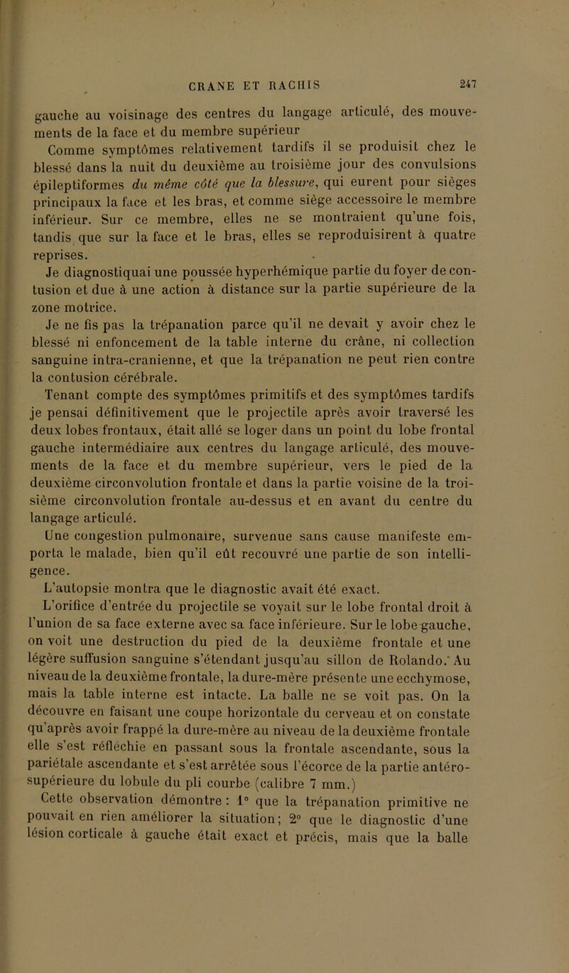 gauche au voisinage des centres du langage articulé, des mouve- ments de la face et du membre supérieur Comme symptômes relativement tardifs il se produisit chez le blessé dans la nuit du deuxième au troisième jour des convulsions épileptiformes du même côté que la blessure, qui eurent pour sièges principaux la face et les bras, et comme siège accessoire le membre inférieur. Sur ce membre, elles ne se montraient qu une fois, tandis que sur la face et le bras, elles se reproduisirent à quatre reprises. Je diagnostiquai une poussée hyperhémique partie du foyer de con- tusion et due à une action à distance sur la partie supérieure de la zone motrice. Je ne fis pas la trépanation parce qu’il ne devait y avoir chez le blessé ni enfoncement de la table interne du crâne, ni collection sanguine intra-cranienne, et que la trépanation ne peut rien contre la contusion cérébrale. Tenant compte des symptômes primitifs et des symptômes tardifs je pensai définitivement que le projectile après avoir traversé les deux lobes frontaux, était allé se loger dans un point du lobe frontal gauche intermédiaire aux centres du langage articulé, des mouve- ments de la face et du membre supérieur, vers le pied de la deuxième circonvolution frontale et dans la partie voisine de la troi- sième circonvolution frontale au-dessus et en avant du centre du langage articulé. Une congestion pulmonaire, survenue sans cause manifeste em- porta le malade, bien qu’il eût recouvré une partie de son intelli- gence. L’autopsie montra que le diagnostic avait été exact. L’orifice d’entrée du projectile se voyait sur le lobe frontal droit à l’union de sa face externe avec sa face inférieure. Sur le lobe gauche, on voit une destruction du pied de la deuxième frontale et une légère suffusion sanguine s’étendant jusqu’au sillon de Rolando.'Au niveau de la deuxième frontale, la dure-mère présente une ecchymose, mais la table interne est intacte. La balle ne se voit pas. On la découvre en faisant une coupe horizontale du cerveau et on constate qu’après avoir frappé la dure-mère au niveau de la deuxième frontale elle s est réfléchie en passant sous la frontale ascendante, sous la pariétale ascendante et s’est arrêtée sous l’écorce de la partie antéro- supérieure du lobule du pli courbe (calibre 7 mm.) Cette observation démontre : 1° que la trépanation primitive ne pouvait en rien améliorer la situation; 2° que le diagnostic d’une lésion corticale à gauche était exact et précis, mais que la balle