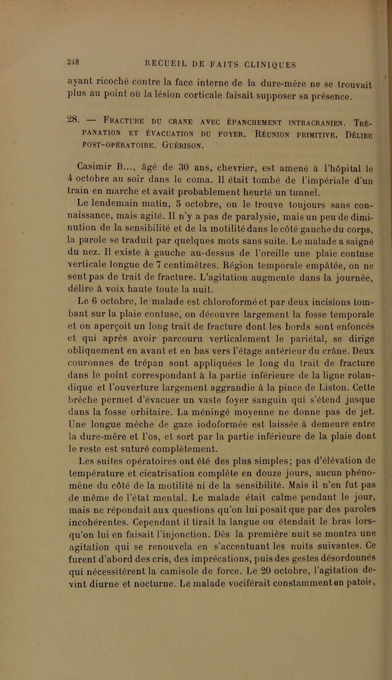 ayant ricoché contre la face interne de la dure-mère ne se trouvait plus au point où la lésion corticale faisait supposer sa présence. -8- — Fracture du crâne avec épanchement intracrânien. Tré- panation ET ÉVACUATION DU FOYER. RÉUNION PRIMITIVE. DÉLIRE POST-OPÉRATOIRE. GUÉRISON. Casimir B..., âgé de 30 ans, chevrier, est amené à l’hôpital le 4 octobre au soir dans le coma. 11 était tombé de l’impériale d’un train en marche et avait probablement heurté un tunnel. Le lendemain matin, 5 octobre, on le trouve toujours sans con- naissance, mais agité. 11 n'y a pas de paralysie, mais un peu de dimi- nution de la sensibilité et de la motilité dans le côté gauche du corps, la parole se traduit par quelques mots sans suite. Le malade a saigné du nez. Il existe à gauche au-dessus de l’oreille une plaie contuse verticale longue de 7 centimètres. Région temporale empâtée, on ne sent pas de trait de fracture. L’agitation augmente dans la journée, délire à voix haute toute la nuit. Le 6 octobre, le malade est chloroformé et par deux incisions tom- bant sur la plaie contuse, on découvre largement la fosse temporale et on aperçoit un long trait de fracture dont les bords sont enfoncés et qui après avoir parcouru verticalement le pariétal, se dirige obliquement en avant et en bas vers l’étage antérieur du crâne. Deux couronnes de trépan sont appliquées le long du trait de fracture dans le point correspondant à la partie inférieure de la ligne rolan- dique et l’ouverture largement aggrandie à la pince de Liston. Cette brèche permet d’évacuer un vaste foyer sanguin qui s’étend jusque dans la fosse orbitaire. La méningé moyenne ne donne pas de jet. Une longue mèche de gaze iodoformée est laissée à demeure entre la dure-mère et l’os, et sort par la partie inférieure de la plaie dont le reste est suturé complètement. Les suites opératoires ont été des plus simples; pas d’élévation de température et cicatrisation complète en douze jours, aucun phéno- mène du côté de la motilité ni de la sensibilité. Mais il n’en fut pas de même de l’état mental. Le malade était calme pendant le jour, mais ne répondait aux questions qu’on lui posait que par des paroles incohérentes. Cependant il tirait la langue ou étendait le bras lors- qu’on lui en faisait l’injonction. Dès la première nuit se montra une agitation qui se renouvela en s’accentuant les nuits suivantes. Ce furent d’abord des cris, des imprécations, puis des gestes désordonnés qui nécessitèrent la camisole de force. Le 20 octobre, l’agitation de- vint diurne et nocturne. Le malade vociférait constamment en patois,