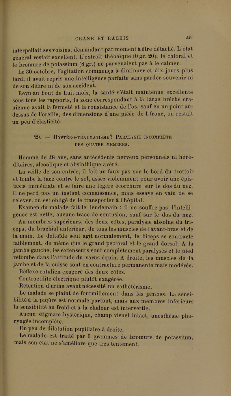 interpellait ses voisins, demandant par moment à être détaché. L état général restait excellent. L’extrait thébaïque (Ogr. 20), le chloral et le bromure de potassium (8 gr.) ne parvenaient pas à le calmer. Le 30 octobre, l’agitation commença à diminuer et dix jours plus lard, il avait repris une intelligence parfaite sans garder souvenir ni de son délire ni de son accident. Revu au bout de huit mois, la santé s’était maintenue excellente sous tous les rapports, la zone correspondant à la large brèche crâ- nienne avait la fermeté et la consistance de l’os, sauf en un point au- dessus de l’oreille, des dimensions d’une pièce de 1 franc, où restait un peu d’élasticité. 29. — Hystéro-traümatisme? Paralysie incomplète DES QUATRE MEMBRES. Homme de 48 ans, sans antécédents nerveux personnels ni héré- ditaires, alcoolique et absinthique avéré. La veille de son entrée, il fait un faux pas sur le bord du trottoir et tombe la face contre le sol, assez violemment pour avoir une épis- taxis immédiate et se faire une légère écorchure sur le dos du nez. Il ne perd pas un instant connaissance, mais essaye en vain de se relever, on est obligé de le transporter à l’hôpital. Examen du malade fait le lendemain : il ne souffre pas, l’intelli- gence est nette, aucune trace de contusion, sauf sur le dos du nez. Au membres supérieurs, des deux côtes, paralysie absolue du tri- ceps, du brachial antérieur, de tous les muscles de l’avant-bras et de la main. Le deltoïde seul agit normalement, le biceps se contracte faiblement, de même que le grand pectoral et le grand dorsal. A la jambe gauche, les extenseurs sont complètement paralysés et le pied retombe dans l’attitude du varus équin. A droite, les muscles de la jambe et de la cuisse sont en contracture permanente mais modérée. Réflexe rotulien exagéré des deux côtés. Contractilité électriqne plutôt exagérée. Rétention d’urine ayant nécessité un cathétérisme. Le malade se plaint de fourmillement dans les jambes. La sensi- bilité à la piqûre est normale partout, mais aux membres inférieurs la sensibilité au froid et à la chaleur est intervertie. Aucun stigmate hystérique, champ visuel intact, anesthésie pha- ryngée incomplète. Un peu de dilatation pupillaire à droite. Le malade est traité par 6 grammes de bromure de potassium, mais son état ne s’améliore que très tentement.