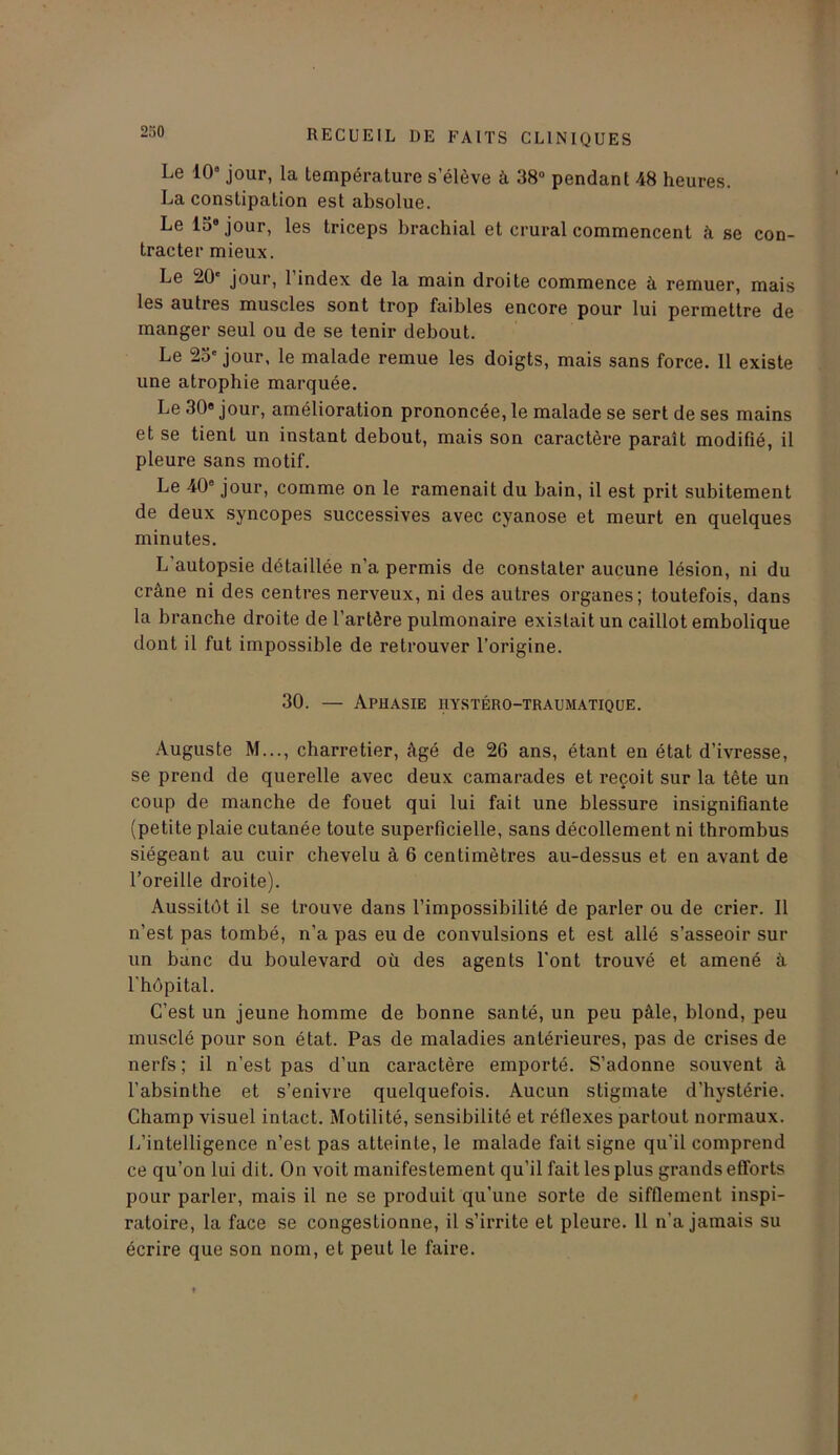 Le 10“ jour, la température s’élève à 38° pendant 48 heures. La constipation est absolue. Le 13e jour, les triceps brachial et crural commencent à se con- tracter mieux. Le 20' jour, l’index de la main droite commence à remuer, mais les autres muscles sont trop faibles encore pour lui permettre de manger seul ou de se tenir debout. Le 23' jour, le malade remue les doigts, mais sans force. Il existe une atrophie marquée. Le 30 jour, amélioration prononcée, le malade se sert de ses mains et se tient un instant debout, mais son caractère paraît modifié, il pleure sans motif. Le 40e jour, comme on le ramenait du bain, il est prit subitement de deux syncopes successives avec cyanose et meurt en quelques minutes. L’autopsie détaillée n’a permis de constater aucune lésion, ni du crâne ni des centres nerveux, ni des autres organes; toutefois, dans la branche droite de l’artère pulmonaire existait un caillot embolique dont il fut impossible de retrouver l’origine. 30. — Aphasie hystéro-traumatique. Auguste M..., charretier, âgé de 26 ans, étant en état d’ivresse, se prend de querelle avec deux camarades et reçoit sur la tête un coup de manche de fouet qui lui fait une blessure insignifiante (petite plaie cutanée toute superficielle, sans décollement ni thrombus siégeant au cuir chevelu à 6 centimètres au-dessus et en avant de l’oreille droite). Aussitôt il se trouve dans l’impossibilité de parler ou de crier. Il n’est pas tombé, n’a pas eu de convulsions et est allé s’asseoir sur un banc du boulevard où des agents l’ont trouvé et amené à l'hôpital. C’est un jeune homme de bonne santé, un peu pâle, blond, peu musclé pour son état. Pas de maladies antérieures, pas de crises de nerfs; il n’est pas d’un caractère emporté. S’adonne souvent à l’absinthe et s’enivre quelquefois. Aucun stigmate d’hystérie. Champ visuel intact. Motilité, sensibilité et réflexes partout normaux. L’intelligence n’est pas atteinte, le malade fait signe qu'il comprend ce qu’on lui dit. On voit manifestement qu’il fait les plus grands efforts pour parler, mais il ne se produit qu’une sorte de sifflement inspi- ratoire, la face se congestionne, il s’irrite et pleure. Il n’a jamais su écrire que son nom, et peut le faire.