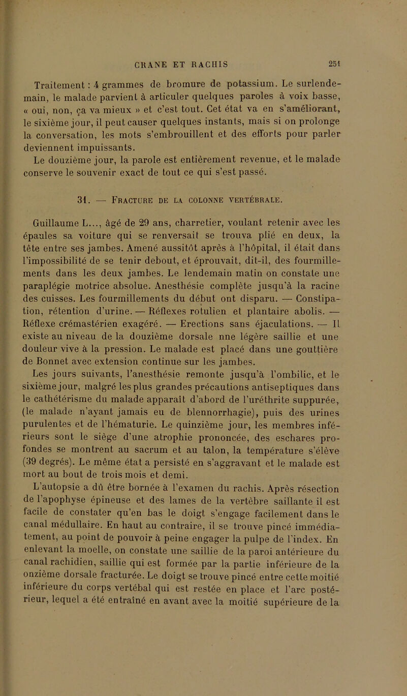 Traitement : 4 grammes de bromure de potassium. Le surlende- main, le malade parvient à articuler quelques paroles à voix basse, « oui, non, ça va mieux » et c’est tout. Cet état va en s’améliorant, le sixième jour, il peut causer quelques instants, mais si on prolonge la conversation, les mots s’embrouillent et des efforts pour parler deviennent impuissants. Le douzième jour, la parole est entièrement revenue, et le malade conserve le souvenir exact de tout ce qui s’est passé. 31. — Fracture de la colonne vertébrale. Guillaume L..., âgé de 29 ans, charretier, voulant retenir avec les épaules sa voiture qui se renversait se trouva plié en deux, la tête entre ses jambes. Amené aussitôt après à l’hôpital, il était dans l’impossibilité de se tenir debout, et éprouvait, dit-il, des fourmille- ments dans les deux jambes. Le lendemain matin on constate une paraplégie motrice absolue. Anesthésie complète jusqu’à la racine des cuisses. Les fourmillements du début ont disparu. — Constipa- tion, rétention d’urine. — Réflexes rotulien et plantaire abolis. — Réflexe crémastérien exagéré. — Erections sans éjaculations. — 11 existe au niveau de la douzième dorsale nne légère saillie et une douleur vive à la pression. Le malade est placé dans une gouttière de Ronnet avec extension continue sur les jambes. Les jours suivants, l’anesthésie remonte jusqu’à l’ombilic, et le sixième jour, malgré les plus grandes précautions antiseptiques dans le cathétérisme du malade apparaît d’abord de l’uréthrite suppurée, (le malade n’ayant jamais eu de blennorrhagie), puis des urines purulentes et de l’hématurie. Le quinzième jour, les membres infé- rieurs sont le siège d’une atrophie prononcée, des eschares pro- fondes se montrent au sacrum et au talon, la température s’élève (39 degrés). Le même état a persisté en s’aggravant et le malade est mort au bout de trois mois et demi. L autopsie a dû être bornée à l’examen du rachis. Après résection de l’apophyse épineuse et des lames de la vertèbre saillante il est facile de constater qu’en bas le doigt s’engage facilement dans le canal médullaire. En haut au contraire, il se trouve pincé immédia- tement, au point de pouvoir à peine engager la pulpe de l'index. En enlevant la moelle, on constate une saillie de la paroi antérieure du canal rachidien, saillie qui est formée par la partie inférieure de la onzième dorsale fracturée. Le doigt se trouve pincé entre cette moitié inférieure du corps vertébal qui est restée en place et l’arc posté- rieur, lequel a été entraîné en avant avec la moitié supérieure de la