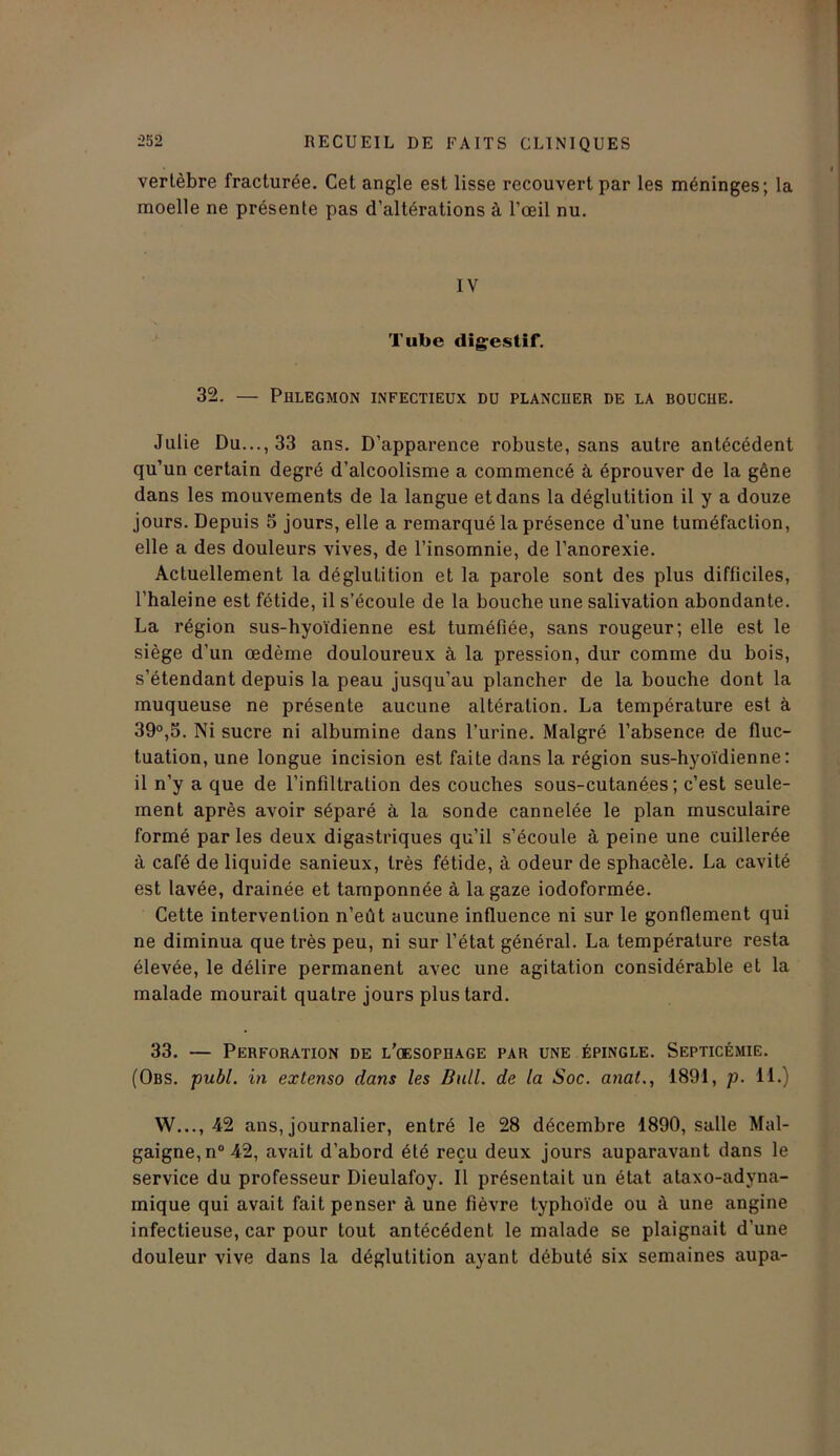 vertèbre fracturée. Cet angle est lisse recouvert par les méninges; la moelle ne présente pas d’altérations à l’œil nu. IV Tube digestif. 32. — Phlegmon infectieux du plancuer de la boucue. Julie Du..., 33 ans. D’apparence robuste, sans autre antécédent qu’un certain degré d’alcoolisme a commencé à éprouver de la gêne dans les mouvements de la langue et dans la déglutition il y a douze jours. Depuis 5 jours, elle a remarqué la présence d’une tuméfaction, elle a des douleurs vives, de l’insomnie, de l’anorexie. Actuellement la déglutition et la parole sont des plus difficiles, l’haleine est fétide, il s’écoule de la bouche une salivation abondante. La région sus-hyoïdienne est tuméfiée, sans rougeur; elle est le siège d’un œdème douloureux à la pression, dur comme du bois, s’étendant depuis la peau jusqu’au plancher de la bouche dont la muqueuse ne présente aucune altération. La température est à 39°,5. Ni sucre ni albumine dans l’urine. Malgré l’absence de fluc- tuation, une longue incision est faite dans la région sus-hyoïdienne: il n’y a que de l’infiltration des couches sous-cutanées; c’est seule- ment après avoir séparé à la sonde cannelée le plan musculaire formé par les deux digastriques qu’il s’écoule à peine une cuillerée à café de liquide sanieux, très fétide, à odeur de sphacèle. La cavité est lavée, drainée et tamponnée à la gaze iodoformée. Cette intervention n’eût aucune influence ni sur le gonflement qui ne diminua que très peu, ni sur l’état général. La température resta élevée, le délire permanent avec une agitation considérable et la malade mourait quatre jours plus tard. 33. — Perforation de l’cesophage par une épingle. Septicémie. (Obs. publ. in extenso dans les Bull, de la Soc. anal., 1891, p. 11.) W..., 42 ans, journalier, entré le 28 décembre 1890, salle Mal- gaigne,n°42, avait d’abord été reçu deux jours auparavant dans le service du professeur Dieulafoy. Il présentait un état ataxo-adyna- mique qui avait fait penser à une fièvre typhoïde ou à une angine infectieuse, car pour tout antécédent le malade se plaignait d’une douleur vive dans la déglutition ayant débuté six semaines aupa-