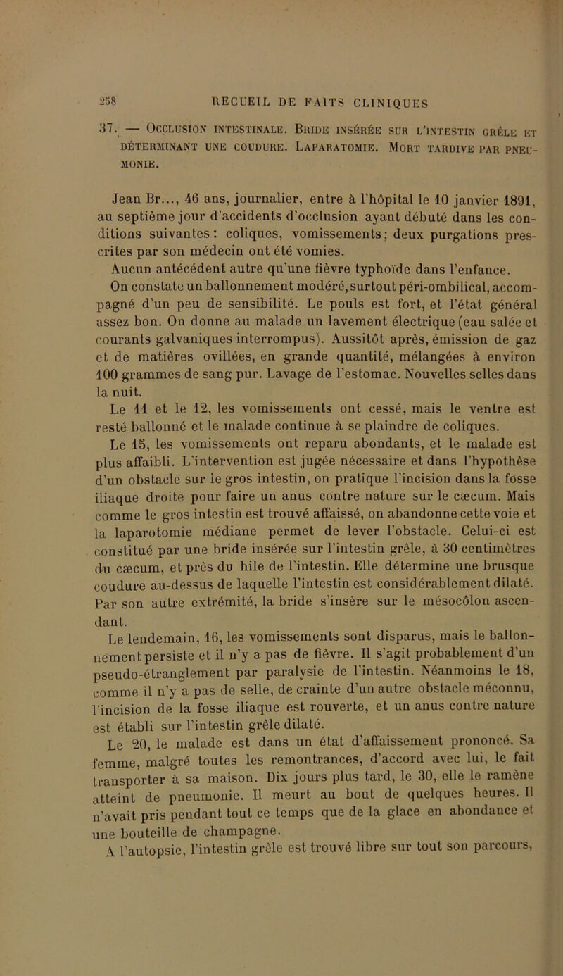 37. — Occlusion intestinale. Bhide insérée sur l’intestin grêle et DÉTERMINANT UNE COUDURE. LaPARATOMIE. MORT TARDIVE PAR PNEU- MONIE. Jean Br..., 46 ans, journalier, entre à l’hôpital le 10 janvier 1891, au septième jour d’accidents d’occlusion ayant débuté dans les con- ditions suivantes: coliques, vomissements; deux purgations pres- crites par son médecin ont été vomies. Aucun antécédent autre qu’une fièvre typhoïde dans l’enfance. On constate un ballonnement modéré, surtout péri-ombilical, accom- pagné d’un peu de sensibilité. Le pouls est fort, et l’état général assez bon. On donne au malade un lavement électrique (eau salée et courants galvaniques interrompus). Aussitôt après, émission de gaz et de matières ovillées, en grande quantité, mélangées à environ 100 grammes de sang pur. Lavage de l’estomac. Nouvelles selles dans la nuit. Le 11 et le 12, les vomissements ont cessé, mais le ventre est resté ballonné et le malade continue à se plaindre de coliques. Le 15, les vomissements ont reparu abondants, et le malade est plus affaibli. L’intervention est jugée nécessaire et dans l’hypothèse d’un obstacle sur ie gros intestin, on pratique l'incision dans la fosse iliaque droite pour faire un anus contre nature sur le cæcum. Mais comme le gros intestin est trouvé affaissé, on abandonne cette voie et la laparotomie médiane permet de lever l'obstacle. Celui-ci est constitué par une bride insérée sur l’intestin grêle, à 30 centimètres du cæcum, et près du hile de l’intestin. Elle détermine une brusque coudure au-dessus de laquelle l’intestin est considérablement dilaté. Par son autre extrémité, la bride s’insère sur le mésocôlon ascen- dant. Le lendemain, 16, les vomissements sont disparus, mais le ballon- nement persiste et il n’y a pas de fièvre. Il s'agit probablement d’un pseudo-étranglement par paralysie de l’intestin. Néanmoins le 18, comme il n’y a pas de selle, de crainte d’un autre obstacle méconnu, l’incision de la fosse iliaque est rouverte, et un anus contre nature est établi sur l’intestin grêle dilaté. Le 20, le malade est dans un état d’affaissement prononcé. Sa femme, malgré toutes les remontrances, d’accord avec lui, le fait transporter à sa maison. Dix jours plus tard, le 30, elle le ramène atteint de pneumonie. Il meurt au bout de quelques heures. Il n’avait pris pendant tout ce temps que de la glace en abondance et une bouteille de champagne. A l’autopsie, l’intestin grêle est trouvé libre sur tout son parcours,