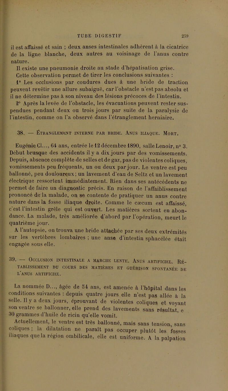 il est affaissé et sain ; deux anses intestinales adhèrent à la cicatrice de la ligne blanche, deux autres au voisinage de l’anus contre nature. Il existe une pneumonie droite au stade d’hépatisation grise. Cette observation permet de tirer les conclusions suivantes : 1° Les occlusions par coudures dues à une bride de traction peuvent revêtir une allure subaiguë, car l’obstacle n’est pas absolu et il ne détermine pas à son niveau des lésions précoces de l’intestin. 2° Après la levée de l’obstacle, les évacuations peuvent rester sus- pendues pendant deux ou trois jours par suite de la paralysie de l’intestin, comme on l’a observé dans l’étranglement herniaire. 38. — ÉTRANGLEMENT INTERNE PAR RRIDE. ANUS ILIAQUE. MORT. Eugénie Cl..., 64 ans, entrée le 12 décembre 1890, salleLenoir, n° 3. Début brusque des accidents il y a dix jours par des vomissements. Depuis, absence complète de selles et de gaz, pas de violentes coliques, vomissements peu fréquents, un ou deux par jour. Le ventre est peu ballonné, peu douloureux; un lavement d’eau de Seltz et un lavement électrique ressortent immédiatement. Rien dans ses antécédents ne permet de faire un diagnostic précis. En raison de l’affaiblissement prononcé de la malade, on se contente de pratiquer un anus contre nature dans la fosse iliaque droite. Comme le cæcum est affaissé, c'est l’intestin grêle qui est ouvert. Les matières sortent en abon- dance. La malade, très améliorée d’abord par l’opération, meurt le quatrième jour. A l’autopsie, on trouva une bride attachée par ses deux extrémités sur les vertèbres lombaires ; une anse d’intestin sphacélée était engagée sous elle. 3J. Occlusion intestinale a marche lente. Anus artificiel. Ré- tablissement DU COURS DES MATIÈRES ET GUÉRISON SPONTANÉE DE l’anus artificiel. La nommée D..., âgée de 34 ans, est amenée à l’hôpital dans les conditions suivantes : depuis quatre jours elle n’est pas allée à la selle. Il y a deux jours, éprouvant de violentes coliques et voyant son ventre se ballonner, elle prend des lavements sans résultat, e 30 grammes d’huile de ricin quelle vomit. Actuellement, le ventre est très ballonné, mais sans tension, sans coliques ; la dilatation ne paraît pas occuper plutôt les fosses iliaques que la région ombilicale, elle est uniforme. A la palpation