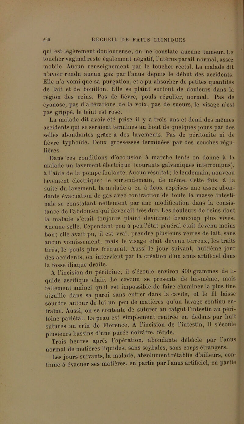 qui est légèrement douloureuse, on ne constate aucune tumeur. Le toucher vaginal reste également négatif, l’utérus paraît normal, assez mobile. Aucun renseignement par le toucher rectal. La malade dit n’avoir rendu aucun gaz par l’anus depuis le début des accidents. Elle n’a vomi que sa purgation, et a pu absorber de petites quantités de lait et de bouillon. Elle se plaint surtout de douleurs dans la région des reins. Pas de fièvre, pouls régulier, normal. Pas de cyanose, pas d'altérations de la voix, pas de sueurs, le visage n’est pas grippé, le teint est rosé. La malade dit avoir été prise il y a trois ans et demi des mêmes accidents qui se seraient terminés au bout de quelques jours par des selles abondantes grâce à des lavements. Pas de périlonite ni de fièvre typhoïde. Deux grossesses terminées par des couches régu- lières. Dans ces conditions d’occlusion à marche lente on donne à la malade un lavement électrique (courants galvaniques interrompus), à l’aide de la pompe foulante. Aucun résultat; le lendemain, nouveau lavement électrique; le surlendemain, de même. Cette fois, à la suite du lavement, la malade a eu à deux reprises une assez abon- dante évacuation de gaz avec contraction de toute la masse intesti- nale se constatant nettement par une modification dans la consis- tance de l’abdomen qui devenait très dur. Les douleurs de reins dont la malade s’était toujours plaint devinrent beaucoup plus vives. Aucune selle. Cependant peu à peu l’état général était devenu moins bon; elle avait pu, il est vrai, prendre plusieurs verres de lait, sans aucun vomissement, mais le visage était devenu terreux, les traits tirés, le pouls plus fréquent. Aussi le jour suivant, huitième jour des accidents, on intervient par la création d’un anus artificiel dans la fosse iliaque droite. A l’incision du péritoine, il s’écoule environ 400 grammes de li- quide ascitique clair. Le cæcum se présente de lui-même, mais tellement aminci qu’il est impossible de faire cheminer la plus fine aiguille dans sa paroi sans entrer dans la cavité, et le fil laisse sourdre autour de lui un peu de matières qu’un lavage continu en- traîne. Aussi, on se contente de suturer au catgut l’intestin au péri- toine pariétal. La peau est simplement rentrée en dedans par huit sutures au crin de Florence. A l’incision de l’intestin, il s’écoule plusieurs bassins d’une purée noirâtre, fétide. Trois heures après l’opération, abondante débâcle par l’anus normal de matières liquides, sans scybales, sans corps étrangers. Les jours suivants, la malade, absolument rétablie d’ailleurs, con- tinue à évacuer ses matières, en partie par l’anus artificiel, en partie