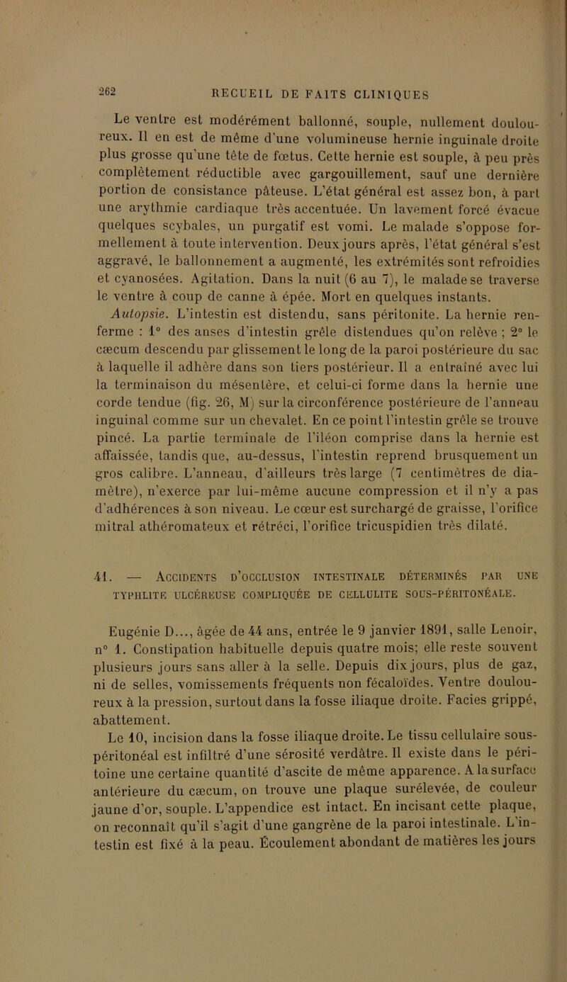 Le venlre est modérément ballonné, souple, nullement doulou- reux. Il en est de même d’une volumineuse hernie inguinale droite plus grosse qu’une tête de fœtus. Cette hernie est souple, à peu près complètement réductible avec gargouillement, sauf une dernière portion de consistance pâteuse. L’état général est assez bon, à part une arythmie cardiaque très accentuée. Un lavement forcé évacue quelques scybales, un purgatif est vomi. Le malade s’oppose for- mellement à toute intervention. Deux jours après, l’état général s’est aggravé, le ballonnement a augmenté, les extrémités sont refroidies et cyanosées. Agitation. Dans la nuit (6 au 7), le malade se traverse le ventre à coup de canne à épée. Mort en quelques instants. Autopsie. L’intestin est distendu, sans péritonite. La hernie ren- ferme : 1° des anses d’intestin grêle distendues qu’on relève ; 2° le cæcum descendu par glissement le long de la paroi postérieure du sac à laquelle il adhère dans son tiers postérieur. Il a entraîné avec lui la terminaison du mésentère, et celui-ci forme dans la hernie une corde tendue (fig. 26, M) sur la circonférence postérieure de l’anneau inguinal comme sur un chevalet. En ce point l’intestin grêle se trouve pincé. La partie terminale de l’iléon comprise dans la hernie est affaissée, tandis que, au-dessus, l’intestin reprend brusquement un gros calibre. L’anneau, d’ailleurs très large (7 centimètres de dia- mètre), n’exerce par lui-même aucune compression et il n’y a pas d'adhérences à son niveau. Le cœur est surchargé de graisse, l'orifice mitral athéromateux et rétréci, l’orifice tricuspidien très dilaté. 41. — Accidents d’occlusion intestinale déterminés par une TYPUL1TE ULCÉREUSE COMPLIQUÉE DE CELLULITE SOUS-PÉRITONÉALE. Eugénie D..., âgée de 44 ans, entrée le 9 janvier 1891, salle Lenoir, n° 1. Constipation habituelle depuis quatre mois; elle reste souvent plusieurs jours sans aller à la selle. Depuis dix jours, plus de gaz, ni de selles, vomissements fréquents non fécaloïdes. Ventre doulou- reux à la pression, surtout dans la fosse iliaque droite. Faciès grippé, abattement. Le 10, incision dans la fosse iliaque droite. Le tissu cellulaire sous- péritonéal est infiltré d’une sérosité verdâtre. Il existe dans le péri- toine une certaine quantité d’ascite de même apparence. Alasurfacc antérieure du cæcum, on trouve une plaque surélevée, de couleur jaune d’or, souple. L’appendice est intact. En incisant cette plaque, on reconnaît qu’il s’agit d’une gangrène de la paroi intestinale. L in- testin est fixé à la peau. Écoulement abondant de matières les jours