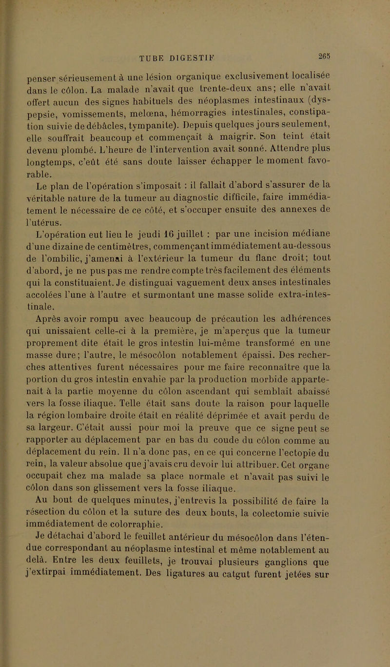 penser sérieusement à une lésion organique exclusivement localisée dans le côlon. La malade n’avait que trente-deux ans; elle n’avait offert aucun des signes habituels des néoplasmes intestinaux (dys- pepsie, vomissements, melœna, hémorragies intestinales, constipa- tion suivie de débâcles, tympanile). Depuis quelques jours seulement, elle souffrait beaucoup et commençait à maigrir. Son teint était devenu plombé. L’heure de l’intervention avait sonné. Attendre plus longtemps, c’eût été sans doute laisser échapper le moment favo- rable. Le plan de l’opération s’imposait : il fallait d’abord s’assurer de la véritable nature de la tumeur au diagnostic difficile, faire immédia- tement le nécessaire de ce côté, et s’occuper ensuite des annexes de l’utérus. L’opération eut lieu le jeudi 16 juillet : par une incision médiane d’une dizaine de centimètres, commençant immédiatement au-dessous de l’ombilic, j’amenai à l’extérieur la tumeur du flanc droit; tout d’abord, je ne pus pas me rendre compte très facilement des éléments qui la constituaient. Je distinguai vaguement deux anses intestinales accolées l’une à l’autre et surmontant une masse solide extra-intes- tinale. Après avoir rompu avec beaucoup de précaution les adhérences qui unissaient celle-ci à la première, je m’aperçus que la tumeur proprement dite était le gros intestin lui-même transformé en une masse dure; l’autre, le mésocôlon notablement épaissi. Des recher- ches attentives furent nécessaires pour me faire reconnaître que la portion du gros intestin envahie par la production morbide apparte- nait à la partie moyenne du côlon ascendant qui semblait abaissé vers la fosse iliaque. Telle était sans doute la raison pour laquelle la région lombaire droite était en réalité déprimée et avait perdu de sa largeur. C’était aussi pour moi la preuve que ce signe peut se rapporter au déplacement par en bas du coude du côlon comme au déplacement du rein. Il n’a donc pas, en ce qui concerne l’ectopie du rein, la valeur absolue que j’avais cru devoir lui attribuer. Cet organe occupait chez ma malade sa place normale et n’avait pas suivi le côlon dans son glissement vers la fosse iliaque. Au bout de quelques minutes, j’entrevis la possibilité de faire la résection du côlon et la suture des deux bouts, la colectomie suivie immédiatement de colorraphie. Je détachai d’abord le feuillet antérieur du mésocôlon dans l’éten- due correspondant au néoplasme intestinal et même notablement au delà. Entre les deux feuillets, je trouvai plusieurs ganglions que j extirpai immédiatement. Des ligatures au catgut furent jetées sur
