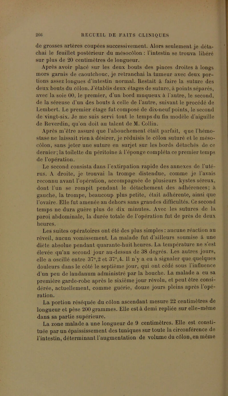 de grosses artères coupées successivement. Alors seulement je déta- chai le feuillet postérieur du mésocôlon : l’intestin se trouva libéré sur plus de 20 centimètres de longueur. Après avoir placé sur les deux bouts des pinces droites à longs mors garnis de caoutchouc, je retranchai la tumeur avec deux por- tions assez longues d’intestin normal. Restait à faire la suture des deux bouts du côlon. J’établis deux étages de suture, à points séparés, avec la soie 00, le premier, d’un bord muqueux à l'autre, le second, de la séreuse d’un des bouts à celle de l’autre, suivant le procédé de Lembert. Le premier étage fut composé de dix-neuf points, le second de vingt-six. Je me suis servi tout le temps du fin modèle d’aiguille de Reverdin, qu’on doit au talent de M. Collin. Après m’être assuré que l’abouchement était parfait, que l’hémo- stase ne laissait rien à désirer, je réduisis le côlon suturé et le rnéso- côlon, sans jeter une suture en surjet sur les bords détachés de ce dernier ; la toilette du péritoine à l’éponge compléta ce premier temps de l’opération. Le second consista dans l'extirpation rapide des annexes de l’uté- rus. A droite, je trouvai la trompe distendue, comme je l’avais reconnu avant l’opération, accompagnée de plusieurs kystes séreux, dont l’un se rompit pendant le détachement des adhérences; à gauche, la trompe, beaucoup plus petite, était adhérente, ainsi que l’ovaire. Elle fut amenée au dehors sans grandes difficultés. Ce second temps ne dura guère plus de dix minutes. Avec les sutures de la paroi abdominale, la durée totale de l’opération fut de près de deux heures. Les suites opératoires ont été des plus simples : aucune réaction au réveil, aucun vomissement. La malade fut d’ailleurs soumise à une diète absolue pendant quarante-huit heures. La température ne s’est élevée qu’au second jour au-dessus de 38 degrés. Les autres jours, elle a oscillé entre 37°,2 et 37°,4. Il n’y a eu à signaler que quelques douleurs dans le côté le septième jour, qui ont cédé sous 1 influence d’un peu de laudanum administré par la bouche. La malade a eu sa première garde-robe après le sixième jour révolu, et peut être consi- dérée, actuellement, comme guérie, douze jours pleins après 1 opé- ration. La portion réséquée du côlon ascendant mesure 22 centimètres de longueur et pèse 200 grammes. Elle esta demi repliée sur elle-même dans sa partie supérieure. La zone malade a une longueur de 9 centimètres. Elle est consti- tuée par un épaississement des tuniques sur toute la circonférence de l’intestin, déterminant l’augmentation de volume du côlon, en même