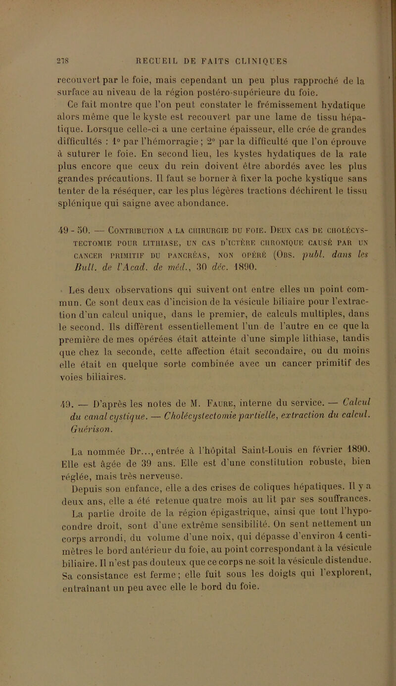 recouvert par le foie, mais cependant un peu plus rapproché de la surface au niveau de la région postéro-supérieure du foie. Ce fait montre que l’on peut constater le frémissement hydatique alors même que le kyste est recouvert par une lame de tissu hépa- tique. Lorsque celle-ci a une certaine épaisseur, elle crée de grandes difficultés : 1° par l’hémorragie; 2° par la difficulté que l’on éprouve à suturer le foie. En second lieu, les kystes hydatiques de la rate plus encore que ceux du rein doivent être abordés avec les plus grandes précautions. 11 faut se borner à fixer la poche kystique sans tenter de la réséquer, car les plus légères tractions déchirent le tissu splénique qui saigne avec abondance. 49- 50. — Contribution a la chirurgie du foie. Deux cas de cholécys- tectomie rOUR LITHIASE, UN CAS o’iCTÈRE CHRONIQUE CAUSÉ PAR UN CANCER PRIMITIF DU PANCRÉAS, NON OPÉRÉ (OllS. publ. dans les Bull, de l'Acad. de méd., 50 déc. 1890. Les deux observations qui suivent ont entre elles un point com- mun. Ce sont deux cas d’incision de la vésicule biliaire pour l’extrac- tion d’un calcul unique, dans le premier, de calculs multiples, dans le second. Ils diffèrent essentiellement l’un de l'autre en ce que la première de mes opérées était atteinte d’une simple lithiase, tandis que chez la seconde, cette affection était secondaire, ou du moins elle était en quelque sorte combinée avec un cancer primitif des voies biliaires. 49. —- D’après les notes de M. Faure, interne du service. — Calcul du canal cijstique. — Cholécystectomie partielle, extraction du calcul. Guérison. La nommée Dr..., entrée à l'hôpital Saint-Louis en février 1890. Elle est âgée de 39 ans. Elle est d’une constitution robuste, bien réglée, mais très nerveuse. Depuis son enfance, elle a des crises de coliques hépatiques. Il y a deux ans, elle a été retenue quatre mois au lit par ses souffrances. La partie droite de la région épigastrique, ainsi que tout l’hypo- condre droit, sont d’une extrême sensibilité. On sent nettement un corps arrondi, du volume d’une noix, qui dépasse d’environ 4 centi- mètres le bord antérieur du foie, au point correspondant à la vésicule biliaire. 11 n’est pas douteux que ce corps ne soit la vésicule distendue. Sa consistance est ferme; elle fuit sous les doigts qui l’explorent, entraînant un peu avec elle le bord du foie.