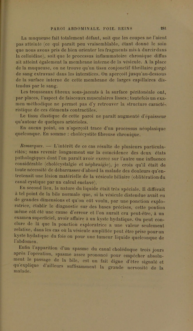 La muqueuse fait totalement défaut, soit que les coupes ne l’aient pas atteinte (ce qui parait peu vraisemblable, étant donné le soin que nous avons pris de bien orienter les fragments mis à durcir dans la celloïdine), soit que le processus inflammatoire chronique diffus ait atteint également la membrane interne de la vésicule. A la place de la muqueuse, on ne trouve qu’un tissu conjonctif fibrillaire gorgé de sang extravasé dans les interstices. On aperçoit jusqu’au-dessous de la surface interne de cette membrane de larges capillaires dis- tendus par le sang. Les trousseaux fibreux sous-jacents à la surface péritonéale ont, par places, l’aspect de faisceaux musculaires lisses; toutefois un exa- men méthodique ne permet pas d’y retrouver la structure caracté-, ristique de ces éléments contractiles. Le tissu élastique de cette paroi ne paraît augmenté d’épaisseur qu’autour de quelques artérioles. En aucun point, on n’aperçoit trace d’un processus néoplasique quelconque. En somme : cholécystite fibreuse chronique. Remarques. — L’intérêt de ce cas résulte de plusieurs particula- rités; sans revenir longuement sur la coïncidence des deux états pathologiques dont l’un paraît avoir exercé sur l’autre une influence considérable (cholécystalgie et néphraigie), je crois qu’il était de toute nécessité de débarrasser d’abord la malade des douleurs qu’en- tretenait une lésion matérielle de la vésicule biliaire (oblitération du canal cystique par un calcul enclavé). En second lieu, la nature du liquide était très spéciale. Il différait a tel point de la bile normale que, si la vésicule distendue avait eu de grandes dimensions et qu’on eut voulu, par une ponction explo- ratrice, établir le diagnostic sur des bases précises, cette pontion même eût ôté une cause d’erreur et l’on aurait cru peut-être, à un examen superficiel, avoir affaire a un kyste hydatique. On peut con- clure de la que la ponction exploratrice a une valeur seulement relative, dans les cas où la vésicule amplifiée peut être prise pour un kyste hydatique du foie ou pour une tumeur liquide quelconque de l'abdomen. Enfin 1 apparition d un spasme du canal cholédoque trois jours apres 1 operation, spasme assez prononcé pour empêcher absolu- ment le passage de la bile, est un fait digne d’être signalé et qu explique d’ailleurs suffisamment la grande nervosité de la malade.