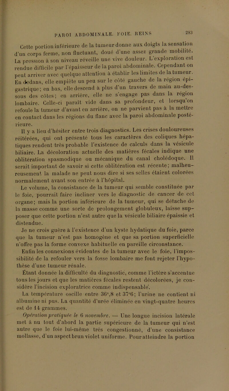 Cette portion inférieure de la tumeur donne aux doigts la sensation d'un corps ferme, non fluctuant, doué d’une assez grande mobilité. La pression à son niveau réveille une vive douleur. L’exploration est rendue difficile par l’épaisseur de la paroi abdominale. Cependant on peut arriver avec quelque attention à établir les limites de la tumeur. En dedans, elle empiète un peu sur le côté gauche de la région épi- gastrique; en bas, elle descend à plus d’un travers de main au-des- sous des côtes; en arrière, elle ne s’engage pas dans la région lombaire. Celle-ci paraît vide dans sa profondeur, et lorsqu’on refoule la tumeur d’avant en arrière, on ne parvient pas à la mettre en contact dans les régions du flanc avec la paroi abdominale posté- rieure. 11 y a lieu d’hésiter entre trois diagnostics. Les crises douloureuses réitérées, qui ont présenté tous les caractères des coliques hépa- tiques rendent très probable l’existence de calculs dans la vésicule biliaire. La décoloration actuelle des matières fécales indique une oblitération spasmodique ou mécanique du canal cholédoque. Il serait important de savoir si cette oblitération est récente; malheu- reusement la malade ne peut nous dire si ses selles étaient colorées normalement avant son entrée à l’hôpital. Le volume, la consistance de la tumeur qui semble constituée par le foie, pourrait faire incliner vers le diagnostic de cancer de cet organe; mais la portion inférieure de la tumeur, qui se détache de la masse comme une sorte de prolongement globuleux, laisse sup- poser que cette portion n’est autre que la vésicule biliaire épaissie et distendue. Je ne crois guère à l’existence d’un kyste hydatique du foie, parce que la tumeur n’est pas homogène et que sa portion superficielle n’olfre pas la forme convexe habituelle en pareille circonstance. Enfin les connexions évidentes de la tumeur avec le foie, l’impos- sibilité de la refouler vers la fosse lombaire me font rejeter l’hypo- thèse d’une tumeur rénale. Étant donnée la difficulté du diagnostic, comme l’ictère s’accentue tous les jours et que les matières fécales restent décolorées, je con- sidère l’incision exploratrice comme indispensable. La température oscille entre 36°,8 et 37°6; l’urine ne contient ni albumine ni pus. La quantité d’urée éliminée en vingt-quatre heures est de 14 grammes. Opération pratiquée le 6 novembre. — Une longue incision latérale met à nu tout, d’abord la partie supérieure de la tumeur qui n’est autre que le foie lui-même très congestionné, d’une consistance mollasse, d’un aspect brun violet uniforme. Pour atteindre la portion