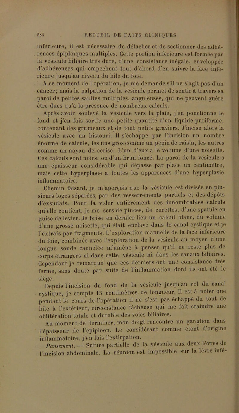 inférieure, il est nécessaire de détacher et de sectionner des adhé- rences épiploïques multiples. Cette portion inférieure est formée par la vésicule biliaire très dure, d’une consistance inégale, enveloppée d’adhérences qui empêchent tout d’abord d’en suivre la face infé- rieure jusqu’au niveau du hile du foie. A ce moment de l’opération, je me demande s'il ne s'agit pas d’un cancer; mais la palpation de la vésicule permet de sentir à travers sa paroi de petites saillies multiples, anguleuses, qui ne peuvent guère être dues qu’à la présence de nombreux calculs. Après avoir soulevé la vésicule vers la plaie, j’en ponctionne le fond et j’en fais sortir une petite quantité d’un liquide puriforme, contenant des grumeaux et de tout petits graviers. J’incise alors la vésicule avec un bistouri. 11 s’échappe par l’incision un nombre énorme de calculs, les uns gros comme un pépin de raisin, les autres comme un noyau de cerise. L’un d’eux a le volume d’une noisette. Ces calculs sont noirs, ou d'un brun foncé. La paroi de la vésicule a une épaisseur considérable qui dépasse par place un centimètre, mais cette hyperplasie a toutes les apparences d’une hyperplasie inflammatoire. Chemin faisant, je m’aperçois que la vésicule est divisée en plu- sieurs loges séparées, par des resserrements partiels et des dépôts d’exsudats. Pour la vider entièrement des innombrables calculs qu’elle contient, je me sers de pinces, de curettes, d une spatule en guise de levier. Je brise en dernier lieu un calcul blanc, du volume d’une grosse noisette, qui était enclavé dans le canal cystiqueet je l’extrais par fragments. L’exploration manuelle de la face inférieure du foie, combinée avec l’exploration de la vésicule au moyen d’une longue sonde cannelée m’amène à penser qu il ne reste plus de corps étrangers ni dans cette vésicule ni dans les canaux biliaires. Cependant je remarque que ces derniers ont une consistance très ferme, sans doute par suite de l’inflammation dont ils ont été le siège. Depuis l’incision du fond de la vésicule jusqu’au col du canal cystique, je compte 15 centimètres de longueur. 11 esta noter que pendant le cours de l’opération il ne s’est pas échappé du tout de bile à l’extérieur, circonstance fâcheuse qui me fait ci’aindre une oblitération totale et durable des voies biliaires. Au moment de terminer, mon doigt rencontre un ganglion dans l’épaisseur de l’épiploon. Le considérant comme étant d’origine inflammatoire, j’en fais l’extirpation. Pansement. — Suture partielle de la vésicule aux deux lèvres de l'incision abdominale. La réunion est impossible sur la lèvre inle-