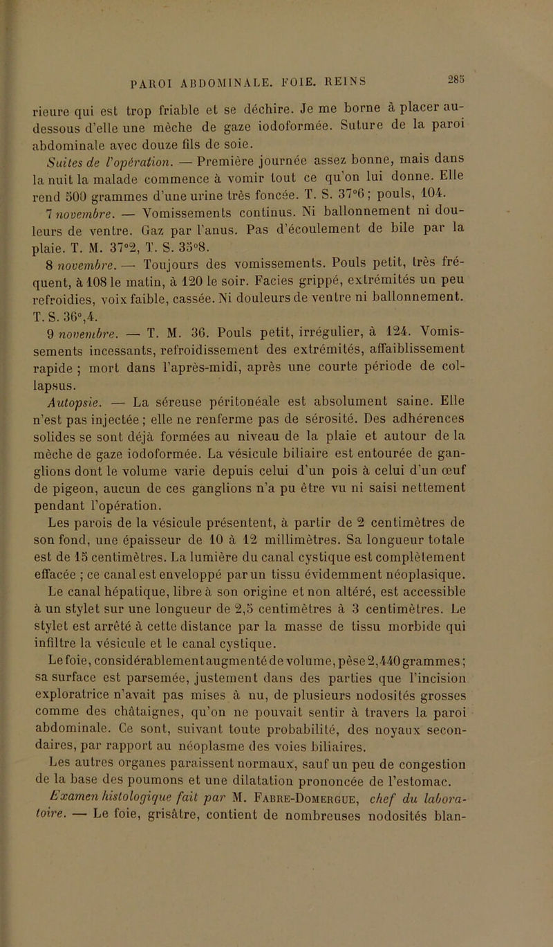 283 rieure qui est trop friable et se déchire. Je me borne à placer au- dessous d’elle une mèche de gaze iodoformée. Suture de la paroi abdominale avec douze fils de soie. Suites de l'opération. — Première journée assez bonne, mais dans la nuit la malade commence à vomir tout ce qu’on lui donne. Elle rend 50Ü grammes d’une urine très foncée. T. S. 37°6 ; pouls, 104. 7 novembre. — Vomissements continus. Ni ballonnement ni dou- leurs de ventre. Gaz par l’anus. Pas d’écoulement de bile par la plaie. T. M. 37°2, T. S. 35°8. 8 novembre. — Toujours des vomissements. Pouls petit, très fré- quent, à 108 le matin, à 120 le soir. Faciès grippé, extrémités un peu refroidies, voix faible, cassée. Ni douleurs de ventre ni ballonnement. T. S. 36°,4. 9 novembre. — T. M. 36. Pouls petit, irrégulier, à 124. Vomis- sements incessants, refroidissement des extrémités, affaiblissement rapide ; mort dans l’après-midi, après une courte période de col- lapsus. Autopsie. — La séreuse péritonéale est absolument saine. Elle n’est pas injectée; elle ne renferme pas de sérosité. Des adhérences solides se sont déjà formées au niveau de la plaie et autour de la mèche de gaze iodoformée. La vésicule biliaire est entourée de gan- glions dont le volume varie depuis celui d'un pois à celui d'un œuf de pigeon, aucun de ces ganglions n’a pu être vu ni saisi nettement pendant l’opération. Les parois de la vésicule présentent, à partir de 2 centimètres de son fond, une épaisseur de 10 à 12 millimètres. Sa longueur totale est de 15 centimètres. La lumière du canal cystique est complètement effacée ; ce canal est enveloppé par un tissu évidemment néoplasique. Le canal hépatique, libre à son origine et non altéré, est accessible à un stylet sur une longueur de 2,5 centimètres à 3 centimètres. Le stylet est arrêté à cette distance par la masse de tissu morbide qui infiltre la vésicule et le canal cystique. Le foie, considérablementaugmenté de volume, pèse 2,440 grammes; sa surface est parsemée, justement dans des parties que l’incision exploratrice n’avait pas mises à nu, de plusieurs nodosités grosses comme des châtaignes, qu’on ne pouvait sentir à travers la paroi abdominale. Ce sont, suivant toute probabilité, des noyaux secon- daires, par rapport au néoplasme des voies biliaires. Les autres organes paraissent normaux, sauf un peu de congestion de la base des poumons et une dilatation prononcée de l’estomac. Examen histologique fait par M. Fabre-Domergue, chef du labora- toire. — Le foie, grisâtre, contient de nombreuses nodosités blan-