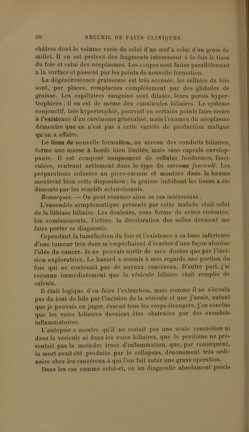 châtres dont le volume varie de celui d’un œuf à celui d’un grain de millet. Il en est prélevé des fragments intéressant à la fois le tissu du foie et celui des néoplasmes. Les coupes sont faites parallèlement à la surface et passent par les points de nouvelle formation. La dégénérescence graisseuse est très accusée, les cellules du foie sont, par places, remplacées complètement par des globules de graisse. Les capillaires sanguins sont dilatés, leurs parois hyper- trophiées ; il en est de même des canalicules biliaires. Le système conjonctif, très hypertrophié, pourrait en certains points faire croire à l’existence d’un carcinome généralisé, mais l’examen du néoplasme démontre que ce n’est pas à cette variété de production maligne qu’on a affaire. Le tissu de nouvelle formation, au niveau des conduits biliaires, forme une masse à bords bien limités, mais sans capsule envelop- pante. Il est composé uniquement de cellules fusiformes, fasci- culées, rentrant nettement dans le type du sarcome fascicule. Les préparations colorées au picro-carmin et montées dans le baume montrent bien cette disposition ; la graisse imbibant les tissus a été dissoute par les réactifs éclaircissants. Remarques. — On peut résumer ainsi ce cas intéressant : L’ensemble symptomatique présenté par cette malade était celui de la lithiase biliaire. Les douleurs, sous forme de crises violentes, les vomissements, l’ictère, la décoloration des selles devaient me faire porter ce diagnostic. Cependant la tuméfaction du foie et l’existence à sa base inférieure d’une tumeur très dure m’empêchaient d’écarter d’une façon absolue l’idée du cancer. Je ne pouvais sortir de mes doutes que par l’inci- sion exploratrice. Le hasard a soumis à mes regards une portion du foie qui ne contenait pas de noyaux cancéreux. D’autre part, j'ai reconnu immédiatement que la vésicule biliaire était remplie de calculs. Il était logique d’en faire l’extraction, mais comme il ne s'écoula pas du tout de bile par l’incision de la vésicule et que j avais, autant que je pouvais en juger, évacué tous les corps étrangers, j’en conclus que les voies biliaires devaient être obstruées par des exsudats inflammatoires. L’autopsie a montré qu’il ne restait pas une seule concrétion ni dans la vésicule ni dans les voies biliaires, que le péritoine ne pré- sentait pas la moindre trace d’inflammation, que, par conséquent, la mort avait été produite par le collapsus, dénouement très ordi- naire chez les cancéreux à qui l’on fait subir une grave opération. Dans les cas comme celui-ci, où un diagnostic absolument précis