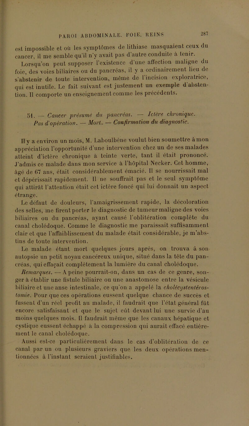 est impossible et où les symptômes de lithiase masquaient ceux du cancer, il me semble qu’il n'y avait pas d autre conduite a tenir. Lorsqu’on peut supposer l’existence d’une affection maligne du foie, des voies biliaires ou du pancréas, il y a ordinairement lieu de s'abstenir de toute intervention, môme de 1 incision exploratrice, qui est inutile. Le fait suivant est justement un exemple d’absten- tion. 11 comporte un enseignement comme les précédents. 51. — Cancer présumé du pancréas. — Ictère chronique. Pas d'opération. — Mort. — Confirmation du diagnostic. Il y a environ un mois, M. Laboulbène voulut bien soumettre à mon appréciation l’opportunité d’une intervention chez un de ses malades atteint d’ictère chronique à teinte verte, tant il était prononcé. J’admis ce malade dans mon service à l’hôpital Necker. Cet homme, âgé de 67 ans, était considérablement émacié. Il se nourrissait mal et dépérissait rapidement. 11 ne souffrait pas et le seul symptôme qui attirât l’attention était cet ictère foncé qui lui donnait un aspect étrange. Le défaut de douleurs, l’amaigrissement rapide, la décoloration des selles, me firent porter le diagnostic de tumeur maligne des voies biliaires ou du pancréas, ayant causé l’oblitération complète du canal cholédoque. Comme le diagnostic me paraissait suffisamment clair et que l’affaiblissement du malade était considérable, je m’abs- tins de toute intervention. Le malade étant mort quelques jours après, on trouva à son autopsie un petit noyau cancéreux unique, situé dans la tête du pan- créas, qui effaçait complètement la lumière du canal cholédoque. Remarques. — A peine pourrait-on, dans un cas de ce genre, son- ger à établir une fistule biliaire ou une anastomose entre la vésicule biliaire et une anse intestinale, ce qu'on a appelé la cholécystenléros- tomie. Pour que ces opérations eussent quelque chance de succès et fussent d’un réel profit au malade, il faudrait que l’état général fût encore satisfaisant et que le sujet eût devant lui une survie d’au moins quelques mois. Il faudrait même que les canaux hépatique et cystiquc eussent échappé à la compression qui aurait effacé entière- ment le canal cholédoque. Aussi est-ce particulièrement dans le cas d’oblitération de ce canal par un ou plusieurs graviers que les deux opérations men- tionnées à l’instant seraient justifiables.