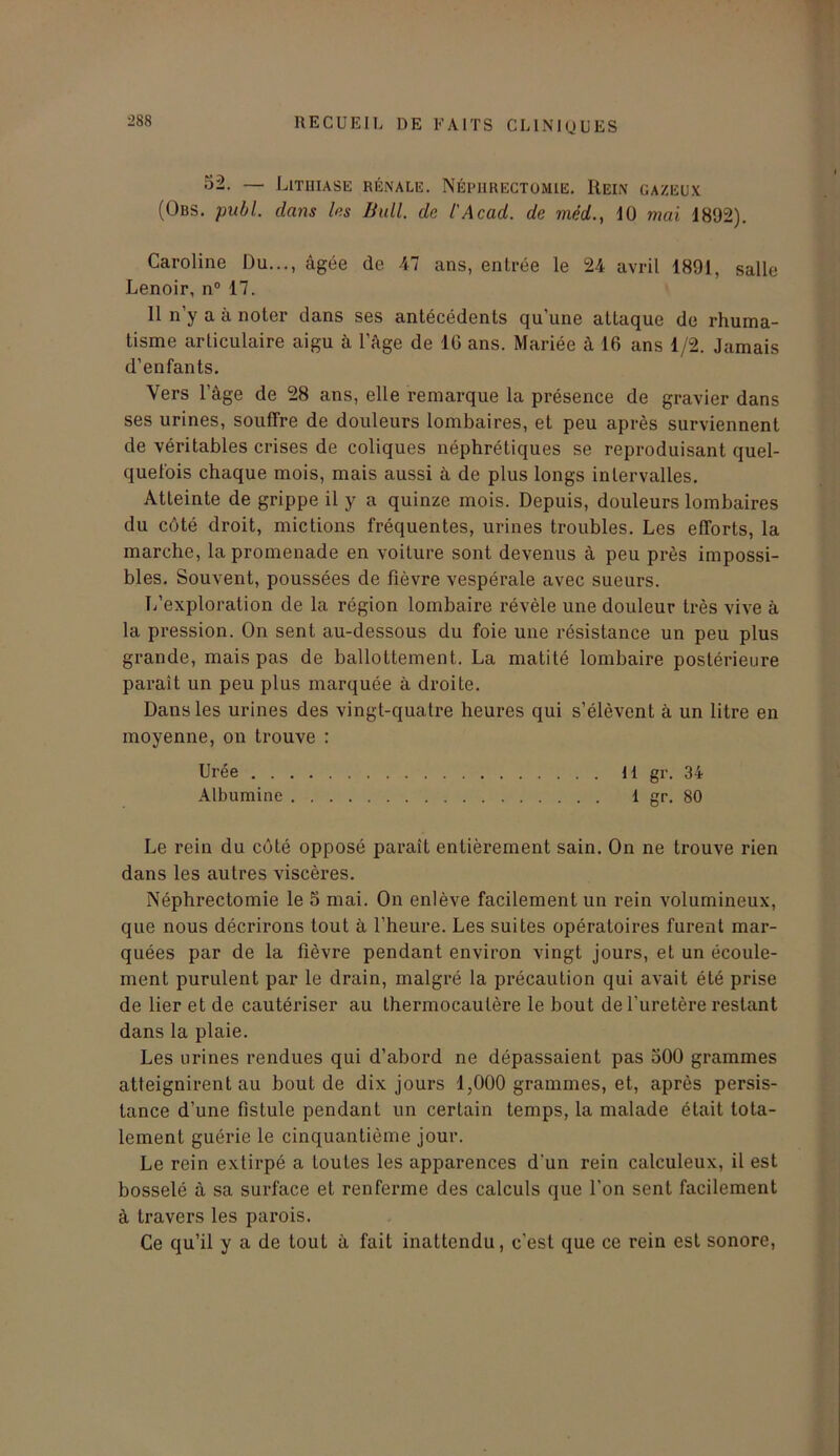 52. — Lithiase rénale. Néphrectomie. Rein gazeux (Obs. publ. dans les Bull, de l'Acad, de méd., 40 mai 1892). Caroline Du..., âgée de 47 ans, entrée le 24 avril 1891, salle Lenoir, n° 17. 11 n’y a à noter clans ses antécédents qu'une attaque de rhuma- tisme articulaire aigu à l’âge de 16 ans. Mariée à 16 ans 1/2. Jamais d’enfants. Vers l’âge de 28 ans, elle remarque la présence de gravier dans ses urines, souffre de douleurs lombaires, et peu après surviennent de véritables crises de coliques néphrétiques se reproduisant quel- quefois chaque mois, mais aussi à de plus longs intervalles. Atteinte de grippe il y a quinze mois. Depuis, douleurs lombaires du côté droit, mictions fréquentes, urines troubles. Les efforts, la marche, la promenade en voiture sont devenus à peu près impossi- bles. Souvent, poussées de fièvre vespérale avec sueurs. L’exploration de la région lombaire révèle une douleur très vive à la pression. On sent au-dessous du foie une résistance un peu plus grande, mais pas de ballottement. La matité lombaire postérieure paraît un peu plus marquée à droite. Dans les urines des vingt-quatre heures qui s’élèvent à un litre en moyenne, on trouve : Urée H gr. 34 Albumine 1 gr. 80 Le rein du côté opposé paraît entièrement sain. On ne trouve rien dans les autres viscères. Néphrectomie le S mai. On enlève facilement un rein volumineux, que nous décrirons tout à l’heure. Les suites opératoires furent mar- quées par de la fièvre pendant environ vingt jours, et un écoule- ment purulent par le drain, malgré la précaution qui avait été prise de lier et de cautériser au thermocautère le bout de l’uretère restant dans la plaie. Les urines rendues qui d’abord ne dépassaient pas 500 grammes atteignirent au bout de dix jours 1,000 grammes, et, après persis- tance d’une fistule pendant un certain temps, la malade était tota- lement guérie le cinquantième jour. Le rein extirpé a toutes les apparences d'un rein calculeux, il est bosselé à sa surface et renferme des calculs que l’on sent facilement à travers les parois. Ce qu’il y a de tout à fait inattendu, c’est que ce rein est sonore,