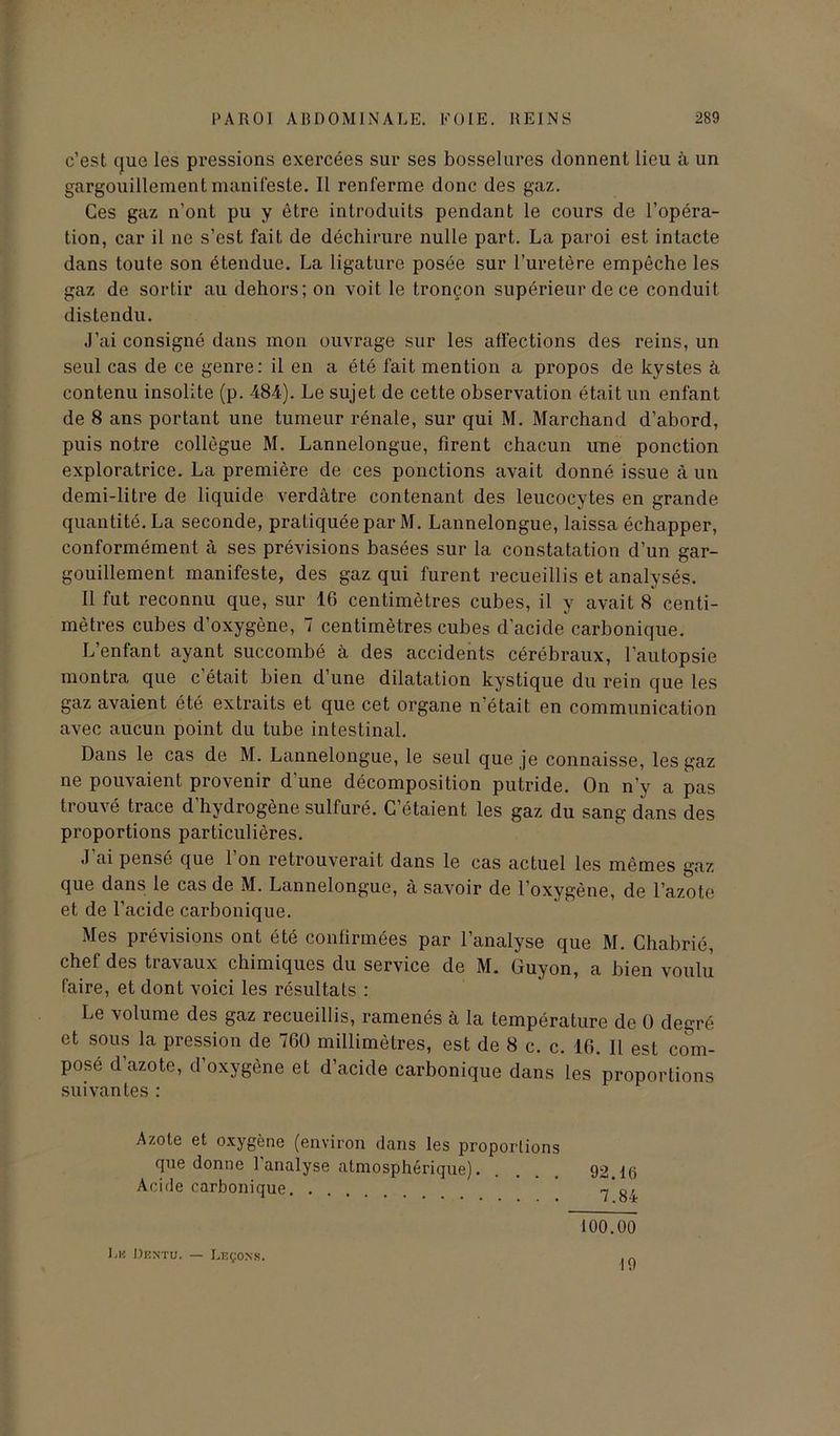 c’est que les pressions exercées sur ses bosselures donnent lieu à un gargouillement manifeste. Il renferme donc des gaz. Ces gaz n’ont pu y être introduits pendant le cours de l’opéra- tion, car il ne s’est fait de déchirure nulle part. La paroi est intacte dans toute son étendue. La ligature posée sur l’uretère empêche les gaz de sortir au dehors; on voit le tronçon supérieur de ce conduit distendu. J’ai consigné dans mon ouvrage sur les affections des reins, un seul cas de ce genre: il en a été fait mention a propos de kystes à contenu insolite (p. 484). Le sujet de cette observation était un enfant de 8 ans portant une tumeur rénale, sur qui M. Marchand d’abord, puis notre collègue M. Lannelongue, firent chacun une ponction exploratrice. La première de ces ponctions avait donné issue à un demi-litre de liquide verdâtre contenant des leucocytes en grande quantité. La seconde, pratiquée par M. Lannelongue, laissa échapper, conformément à ses prévisions basées sur la constatation d’un gar- gouillement manifeste, des gaz qui furent recueillis et analysés. Il fut reconnu que, sur 16 centimètres cubes, il y avait 8 centi- mètres cubes d’oxygène, 7 centimètres cubes d’acide carbonique. L’enfant ayant succombé à des accidents cérébraux, l’autopsie montra que c’était bien d’une dilatation kystique du rein que les gaz avaient été extraits et que cet organe n'était en communication avec aucun point du tube intestinal. Dans le cas de M. Lannelongue, le seul que je connaisse, les gaz ne pouvaient provenir d’une décomposition putride. On n'y a pas trouvé trace d’hydrogène sulfuré. C’étaient les gaz du sang dans des proportions particulières. J’ai pensé que l’on retrouverait dans le cas actuel les mêmes gaz que dans le cas de M. Lannelongue, à savoir de l'oxygène, de l’azote et de l’acide carbonique. Mes prévisions ont été confirmées par l’analyse que M. Chabrié, chef des travaux chimiques du service de M. Guyon, a bien voulu faire, et dont voici les résultats : Le volume des gaz recueillis, ramenés à la température de 0 degré et sous la pression de 760 millimètres, est de 8 c. c. 16. Il est com- posé d’azote, d’oxygène et d’acide carbonique dans les proportions suivantes : Azote et oxygène (environ dans les proportions que donne 1 analyse atmosphérique). ... 92 I(i Acide carbonique ’ ~'o, 100.00 Le üentu. — Leçons. 19