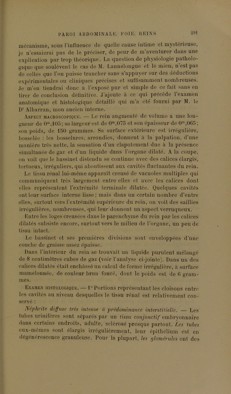 29-1 mécanisme, sous l’influence île quelle cause intime et mystérieuse, je n’essaierai pas de le préciser, de peur de m’aventurer dans une explication par trop théorique. La question de physiologie patholo- gique que soulèvent le cas de M. Lannelongue et le mien, n’est pas de celles que l’on puisse trancher sans s’appuyer sur des déductions expérimentales ou cliniques précises et suffisamment nombreuses. Je m’en tiendrai donc à l’exposé pur et simple de ce fait sans en tirer de conclusion définitive. J’ajoute à ce qui précède l’examen anatomique et histologique détaillé qui m’a été fourni par M. le Dr Albarran, mon ancien interne. Aspect macroscopique. — Le rein augmenté de volume a une lon- gueur de 0m,105; sa largeur est de 0m,075 et son épaisseur de 0m,Ü65; son poids, de 15U grammes. Sa surface extérieure est irrégulière, bosselée : les bosselures, arrondies, donnent à la palpation, d'une manière très nette, la sensation d’un clapotement due à la présence simultanée de gaz et d’un liquide dans l’organe dilaté. A la coupe, on voit que le bassinet distendu se continue avec des calices élargis, tortueux, irréguliers, qui aboutissent aux cavités fluctuantes du rein. Le tissu rénal lui-même apparaît creusé de vacuoles multiples qui communiquent très largement entre elles et avec les calices dont elles représentent l’extrémité terminale dilatée. Quelques cavités ont leur surface interne lisse; mais dans un certain nombre d’entre elles, surtout vers l’extrémité supérieure du rein, on voit des saillies irrégulières, nombreuses, qui leur donnent un aspect verruqueux. Entre les loges creusées dans le parenchyme du rein par les calices dilatés subsiste encore, surtout vers le milieu de l’organe, un peu de tissu intact. Le bassinet et ses premières divisions sont enveloppées d’une couche de graisse assez épaisse. Dans l’intérieur du rein se trouvait un liquide purulent mélangé de 8 centimètres cubes de gaz (voir l’analyse ci-jointe). Dans un des calices dilatés était enchâssé un calcul de forme irrégulière, à surface mamelonnée, de couleur brun foncé, dont le poids est de fi gram- mes. Examen histologique. — 1° Portions représentant les cloisons entre les cavités au niveau desquelles le tissu rénal est relativement con- servé : Néphrite diffuse très intense ci prédominance interstitielle. — Les tubes urinifères sont séparés par un tissu conjonctif embryonnaire dans certains endroits, adulte, sclérosé presque partout. Les tubes eux-mêmes sont élargis irrégulièrement, leur épithélium est en dégénérescence granuleuse. Pour la plupart, les glomérules ont des