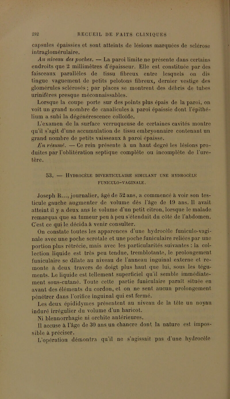 capsules épaissies et sont atteints de lésions marquées de sclérose intraglomérulaire. Au niveau des poches. — La paroi limite ne présente dans certains endroits que 2 millimètres d’épaisseur. Elle est constituée par des faisceaux parallèles de tissu fibreux entre lesquels on dis lingue vaguement de petits pelotons fibreux, dernier vestige des glomérules sclérosés ; par places se montrent des débris de tubes urinifères presque méconnaissables. Lorsque la coupe porte sur des points plus épais de la paroi, on voit un grand nombre de canalicules à paroi épaissie dont l’épithé- lium a subi la dégénérescence colloïde. L’examen de la surface verruqueuse de certaines cavités montre qu’il s’agit d’une accumulation de tissu embryonnaire contenant un grand nombre de petits vaisseaux à paroi épaisse. En résumé. — Ce rein présente à un haut degré les lésions pro- duites par l’oblitération septique complète ou incomplète de l’ure- tère. 53. — Hydrocèle diverticulaire simulant une hydrocèle FUNICULO-VAGINALE. Joseph R..., journalier, âgé de 52 ans, a commencé à voir son tes- ticule gauche augmenter de volume dès l’âge de 19 ans. Il avait atteint il y a deux ans le volume d’un petit citron, lorsque le malade remarqua que sa tumeur peu à peu s’étendait du côté de l’abdomen. C’est ce qui le décida à venir consulter. On constate toutes les apparences d’une hydrocèle funiculo-vagi- nale avec une poche scrotale et une poche funiculaire reliées par une portion plus rétrécie, mais avec les particularités suivantes : la col- lection liquide est très peu tendue, tremblotante, le prolongement funiculaire se dilate au niveau de l’anneau inguinal externe et re- monte à deux travers de doigt plus haut que lui, sous les tégu- ments. Le liquide est tellement superficiel qu'il semble immédiate- ment sous-cutané. Toute cette partie funiculaire paraît située en avant des éléments du cordon, et on ne sent aucun prolongement pénétrer dans l’orifice inguinal qui est fermé. Les deux épididymes présentent au niveau de la tête un noyau induré irrégulier du volume d un haricot. Ni blennorrhagie ni orchite antérieures. 11 accuse à l’âge de 30 ans un chancre dont la nature est impos- sible à préciser. L’opération démontra qu’il ne s’agissait pas d’une hydrocèle