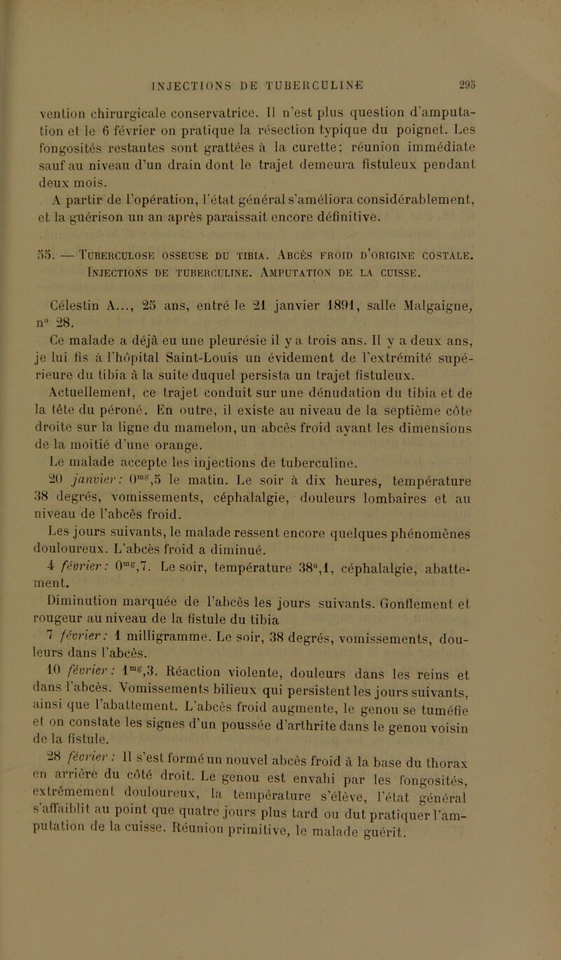 venlion chirurgicale conservatrice. Il n’est plus question d’amputa- tion et le 6 février on pratique la résection typique du poignet. Les fongosités restantes sont grattées à la curette; réunion immédiate sauf au niveau d’un drain dont le trajet demeura fistuleux pendant deux mois. A partir de l’opération, l’état général s’améliora considérablement, et la guérison un an après paraissait encore définitive. 55. — Tuberculose osseuse du tibia. Abcès froid d’origine costale. Injections de tuberculine. Amputation de la cuisse. Célestin A..., 25 ans, entré le 21 janvier 1891, salle Malgaigne, n° 28. Ce malade a déjà eu une pleurésie il y a trois ans. Il y a deux ans, je lui fis à l'hôpital Saint-Louis un évidement de l’extrémité supé- rieure du tibia à la suite duquel persista un trajet fistuleux. Actuellement, ce trajet conduit sur une dénudation du tibia et de la tête du péroné. En outre, il existe au niveau de la septième côte droite sur la ligne du mamelon, un abcès froid ayant les dimensions de la moitié d’une orange. Le malade accepte les injections de tuberculine. 20 janvier: 0mg,5 le matin. Le soir à dix heures, température 88 degrés, vomissements, céphalalgie, douleurs lombaires et au niveau de l’abcès froid. Les jours suivants, le malade ressent encore quelques phénomènes douloureux. L'abcès froid a diminué. 4 février: 0me,7. Le soir, température 38°,1, céphalalgie, abatte- ment. Diminution marquée de l’abcès les jours suivants. Gonflement et rougeur au niveau de la fistule du tibia 7 février: 1 milligramme. Le soir, 38 degrés, vomissements, dou- leurs dans l’abcès. 10 février: lrab',3. Réaction violente, douleurs dans les reins et dans 1 abcès. Vomissements bilieux qui persistent les jours suivants, ainsi que 1 abattement. L abcès froid augmente, le genou se tuméfie et on constate les signes d’un poussée d’arthrite dans le genou voisin de la fistule. 28 février : 11 s’est formé un nouvel abcès froid à la base du thorax en arriéré du côté droit. Le genou est envahi par les fongosités, extrêmement douloureux, la température s’élève, l’état général s’affaiblit au point que quatre jours plus tard ou dut pratiquer l’am- putation de la cuisse. Réunion primitive, le malade guérit.
