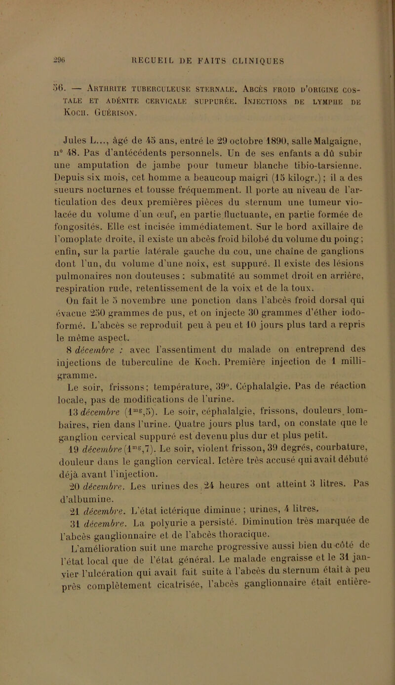 56. — Arthrite tuberculeuse sternale. Abcès eroid u’origine cos- tale ET ADÉNITE CERVICALE SUPPURÉE. INJECTIONS DE LYMPHE DE Kocu. Guérison. Jules L..., âgé de 45 ans, entré le 29 octobre 1890, salle Malgaigne, n° 48. Pas d’antécédents personnels. Un de ses enfants a dû subir une amputation de jambe pour tumeur blanche tibio-tarsienne. Depuis six mois, cet homme a beaucoup maigri (15 kilogr.) ; il a des sueurs nocturnes et tousse fréquemment. Il porte au niveau de l’ar- ticulation des deux premières pièces du sternum une tumeur vio- lacée du volume d'un œuf, en partie tluctuante, en partie formée de fongosités. Elle est incisée immédiatement. Sur le bord axillaire de l’omoplate droite, il existe un abcès froid bilobé du volume du poing ; enfin, sur la partie latérale gauche du cou, une chaîne de ganglions dont l’un, du volume d’une noix, est suppuré. Il existe des lésions pulmonaires non douteuses : submatité au sommet droit en arrière, respiration rude, retentissement de la voix et de la toux. On fait le 5 novembre une ponction dans l’abcès froid dorsal qui évacue 25Ü grammes de pus, et on injecte 30 grammes d’éther iodo- formé. L’abcès se reproduit peu à peu et 10 jours plus tard a repris le même aspect. 8 décembre : avec l’assentiment du malade on entreprend des injections de tuberculine de Koch. Première injection de 1 milli- gramme. Le soir, frissons; température, 39°. Céphalalgie. Pas de réaction locale, pas de modifications de l'urine. 13 décembre (1“*,B). Le soir, céphalalgie, frissons, douleurs, lom- baires, rien dans l’urine. Quatre jours plus tard, on constate que le ganglion cervical suppuré est devenu plus dur et plus petit. 19 décembre Le soir, violent frisson, 39 degrés, courbature, douleur dans le ganglion cervical. Ictère très accusé qui avait débuté déjà avant l’injection. 20 décembre. Les urines des 24 heures ont atteint .1 litres. Pas d’albumine. 21 décembre. L’état ictérique diminue ; urines, 4 litres. 31 décembre. La polyurie a persisté. Diminution très marquée de l’abcès ganglionnaire et de l’abcès thoracique. L’amélioration suit une marche progressive aussi bien du côté de l’état local que de l’état général. Le malade engraisse et le 31 jan- vier l’ulcération qui avait fait suite à l’abcès du sternum était a peu près complètement cicatrisée, l’abcès ganglionnaire était entière-