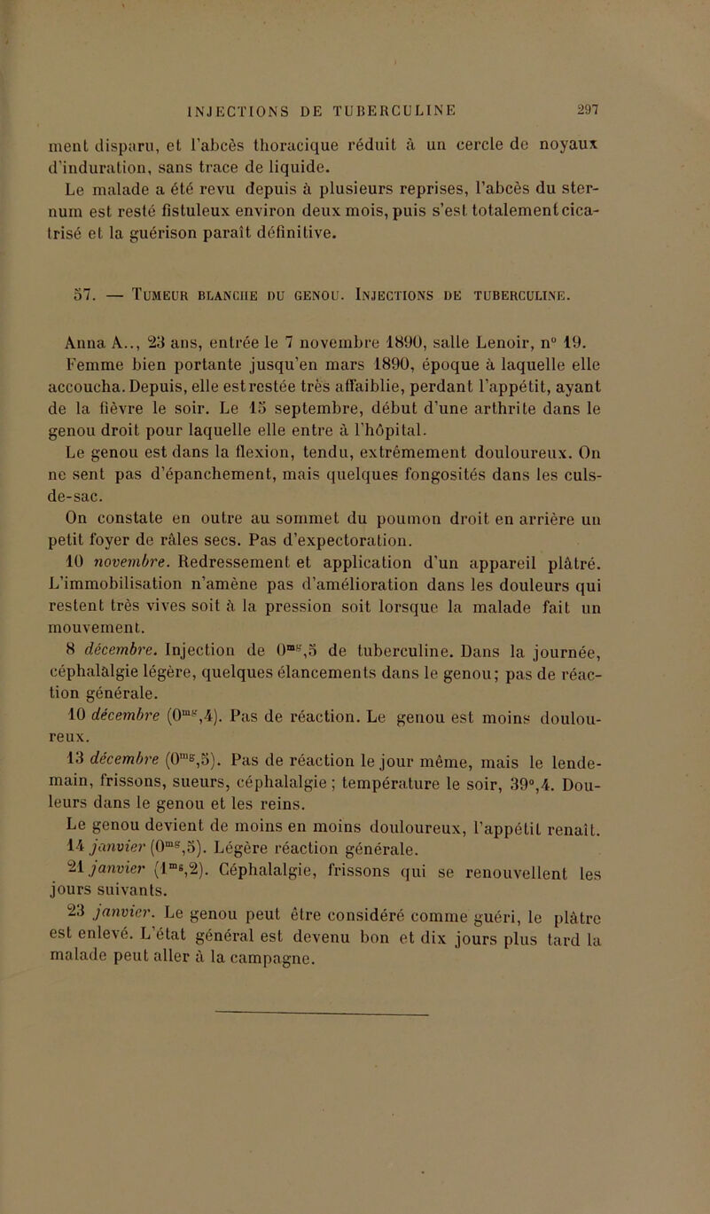 ment disparu, et l'abcès thoracique réduit à un cercle de noyaux d’induration, sans trace de liquide. Le malade a été revu depuis à plusieurs reprises, l’abcès du ster- num est resté fîstuleux environ deux mois, puis s’est totalement cica- trisé et la guérison paraît définitive. 57. — Tumeur blanche du genou. Injections de tuberculine. Anna A.., 23 ans, entrée le 7 novembre 1890, salle Lenoir, n° 19. Femme bien portante jusqu’en mars 1890, époque à laquelle elle accoucha. Depuis, elle est restée très affaiblie, perdant l’appétit, ayant de la fièvre le soir. Le 15 septembre, début d’une arthrite dans le genou droit pour laquelle elle entre à l’hôpital. Le genou est dans la flexion, tendu, extrêmement douloureux. On ne sent pas d’épanchement, mais quelques fongosités dans les culs- de-sac. On constate en outre au sommet du poumon droit en arrière un petit foyer de râles secs. Pas d’expectoration. 10 novembre. Redressement et application d’un appareil plâtré. L’immobilisation n’amène pas d’amélioration dans les douleurs qui restent très vives soit à la pression soit lorsque la malade fait un mouvement. 8 décembre. Injection de 0mt',5 de tuberculine. Dans la journée, céphalalgie légère, quelques élancements dans le genou; pas de réac- tion générale. 10 décembre (0mir,4). Pas de réaction. Le genou est moins doulou- reux. 13 décembre (0‘e,5). Pas de réaction le jour même, mais le lende- main, frissons, sueurs, céphalalgie; température le soir, 39°,4. Dou- leurs dans le genou et les reins. Le genou devient de moins en moins douloureux, l’appétiL renaît. 14 janvier (0ms,5). Légère réaction générale. 21 janvier (lms,2). Céphalalgie, frissons qui se renouvellent les jours suivants. 23 janvier. Le genou peut être considéré comme guéri, le plâtre est enlevé. L’état général est devenu bon et dix jours plus tard la malade peut aller à la campagne.