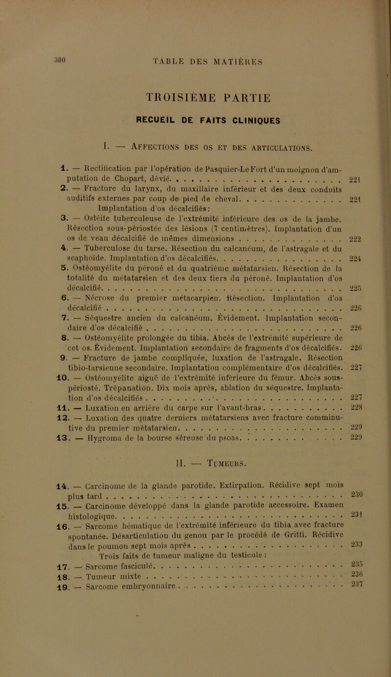 TROISIÈME PARTIE RECUEIL DE FAITS CLINIQUES I. — Affections des os et des articulations. 1* — Kectilication par l’opération de Pasquier-Le Fort d’un moignon d’am- putation de Chopart, dévié 221 2. — Fracture du larynx, du maxillaire inférieur et des deux conduits auditifs externes par coup de pied de cheval 221 Implantation d’os décalcifiés: 3. — Ostéite tuberculeuse de l’extrémité inférieure des os de la jambe. Résection sous-périostée des lésions (7 centimètres). Implantation d’un os de veau décalcifié de mêmes dimensions 222 4. — Tuberculose du tarse. Résection du calcanéum, de l’astragale et du scaphoïde. Implantation d’os décalcifiés 224 5. Ostéomyélite du péroné et du quatrième métatarsien. Résection de la totalité du métatarsien et des deux tiers du péroné. Implantation d’os décalcifié 225 6. — Nécrose du premier métacarpien. Résection. Implantation d’os décalcifié 220 7. — Séquestre ancien du calcanéum. Évidement. Implantation secon- daire d’os décalcifié 226 8. — Ostéomyélite prolongée du tibia. Abcès de l’extrémité supérieure de cet os. Évidement. Implantation secondaire de fragments d’os décalcifiés. 226 9. — Fracture de jambe compliquée, luxation de l’astragale. Résection tibio-tarsienne secondaire. Implantation complémentaire d’os décalcifiés. 227 10. — Ostéomyélite aiguë de l’extrémité inférieure du fémur. Abcès sous- périosté. Trépanation. Dix mois après, ablation du séquestre. Implanta- tion d’os décalcifiés ' 227 11. — Luxation en arriére du carpe sur l’avant-bras 228 12. — Luxation des quatre derniers métatarsiens avec fracture comminu- tive du premier métatarsien 229 13. — Ilygroma de la bourse séreuse du psoas .... 229 II. — Tumeurs. 14. — Carcinome de la glande parotide. Extirpation. Récidive sept mois plus tard 15. — Carcinome développé dans la glande parotide accessoire. Examen histologique 16. — Sarcome hématique de l’extrémité inférieure du tibia avec fracture spontanée. Désarticulation du genou par le procédé de Gritti. Récidive dans le poumon sept mois après Trois faits de tumeur maligne du testicule : 17. — Sarcome fasciculé 18. — T umeur mixte 19. _ Sarcome embryonnaire 230 231 233 235 236 237