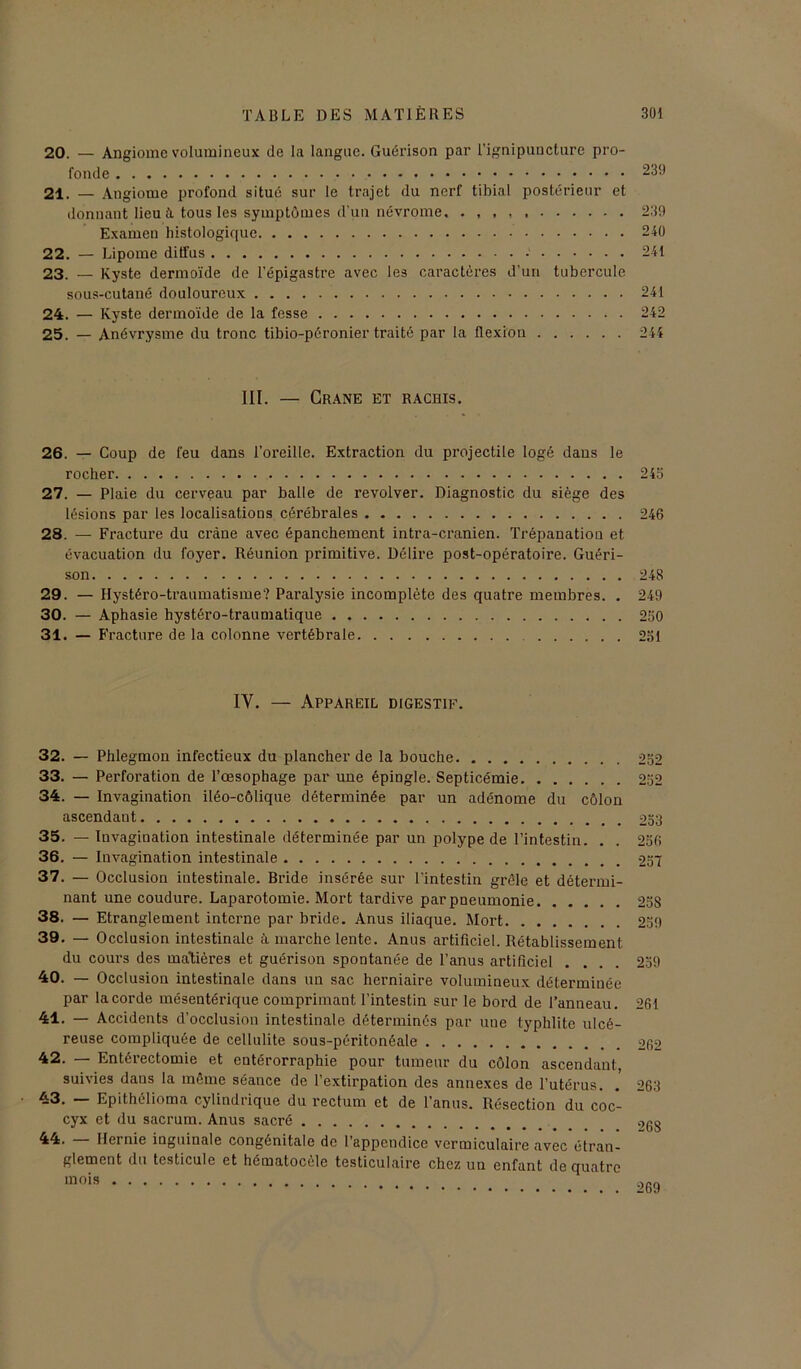 20. — Angiome volumineux de la langue. Guérison par l’ignipuncture pro- fonde 239 21. — Angiome profond situé sur le trajet du nerf tibial postérieur et donnant lieu à tous les symptômes d'un névrome, . , , , 239 Examen histologique 240 22. — Lipome diffus 241 23. — Kyste dermoïde de l’épigastre avec les caractères d’un tubercule sous-cutané douloureux 241 24. — Kyste dermoïde de la fesse 242 25. — Anévrysme du tronc tibio-péronier traité par la flexion 244 III. — Crâne et rachis. 26. — Coup de feu dans l’oreille. Extraction du projectile logé dans le rocher 243 27. — Plaie du cerveau par balle de revolver. Diagnostic du siège des lésions par les localisations cérébrales 246 28. — Fracture du crâne avec épanchement intra-cranien. Trépanation et évacuation du foyer. Réunion primitive. Délire post-opératoire. Guéri- son 248 29. — Hystéro-traumatisme? Paralysie incomplète des quatre membres. . 249 30. — Aphasie hystéro-traumatique 250 31. — Fracture de la colonne vertébrale 231 IY. — Appareil digestif. 32. — Phlegmon infectieux du plancher de la bouche 252 33. — Perforation de l’œsophage par une épingle. Septicémie 252 34. — Invagination iléo-côlique déterminée par un adénome du côlon ascendant 233 35. — Invagination intestinale déterminée par un polype de l’intestin. . . 256 36. — Invagination intestinale 257 37. — Occlusion intestinale. Bride insérée sur l’intestin grêle et détermi- nant une coudure. Laparotomie. Mort tardive par pneumonie 258 38. — Etranglement interne par bride. Anus iliaque. Mort 259 39. — Occlusion intestinale à marche lente. Anus artificiel. Rétablissement du cours des matières et guérison spontanée de l’anus artificiel .... 259 40. — Occlusion intestinale dans un sac herniaire volumineux déterminée par la corde mésentérique comprimant l’intestin sur le bord de l’anneau. 261 41. — Accidents d’occlusion intestinale déterminés par uue typhlite ulcé- reuse compliquée de cellulite sous-péritonéale 262 42. — Entérectomie et entérorraphie pour tumeur du côlon ascendant, suivies dans la même séance de l’extirpation des annexes de l’utérus. . 263 43. — Epithélioma cylindrique du rectum et de l’anus. Résection du coc- cyx et du sacrum. Anus sacré 44. Hei nie inguinale congénitale de 1 appendice vermiculaire avec étran- glement du testicule et hématocèle testiculaire chez un enfant de quatre mois 269