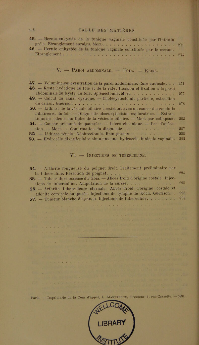 45. — Hernie enkystée de la tunique vaginale constituée par l’intestin grêle. Etranglement snraigu. Mort 271 ■46. — Hernie enkystée de la tunique vaginale constituée par le cæcum. Etranglement 274 V. — Paroi abdominale. — Foie. — Reins. 47. — Volumineuse éventration de la paroi abdominale. Cure radicale. . . 271 48. — Kyste hydatique du foie et de la rate. Incision et fixation à la paroi abdominale du kyste du foie. Splénectomie. Mort 277 49. — Calcul du canal cystique. — Cholécystectomie partielle, extraction du calcul. Guérison 278 50. — Lithiase de la vésicule biliaire coexistant avec uu caucer des conduits biliaires et du foie. — Diagnostic obscur ; incision exploratrice. — Extrac- tions de calculs multiples de la vésicule biliaire. — Mort par collapsus. 282 51. — Cancer présumé du pancréas. — Ictère chronique. — Pas d’opéra- tion. — Mort. — Confirmation du diagnostic 287 52. — Lithiase rénale. Néphrectomie. Rein gazeux 288 53. — Hydrocèle diverticulaire simulant une hydrocèle funiculo-vaginale. 292 VI. — Injections de tuberculine. 54. — Arthrite fongueuse du poignet droit. Traitement préliminaire par la tuberculine. Résection du poignet 294 55. — Tuberculose osseuse du tibia. — Abcès froid d’origine costale. Injec- tions de tuberculine. Amputation de la cuisse 295 56. — Arthrite tuberculeuse sternale. Abcès froid d’origine costale et adénite cervicale suppurée. Injections de lymphe de Koch. Guérison. . 296
