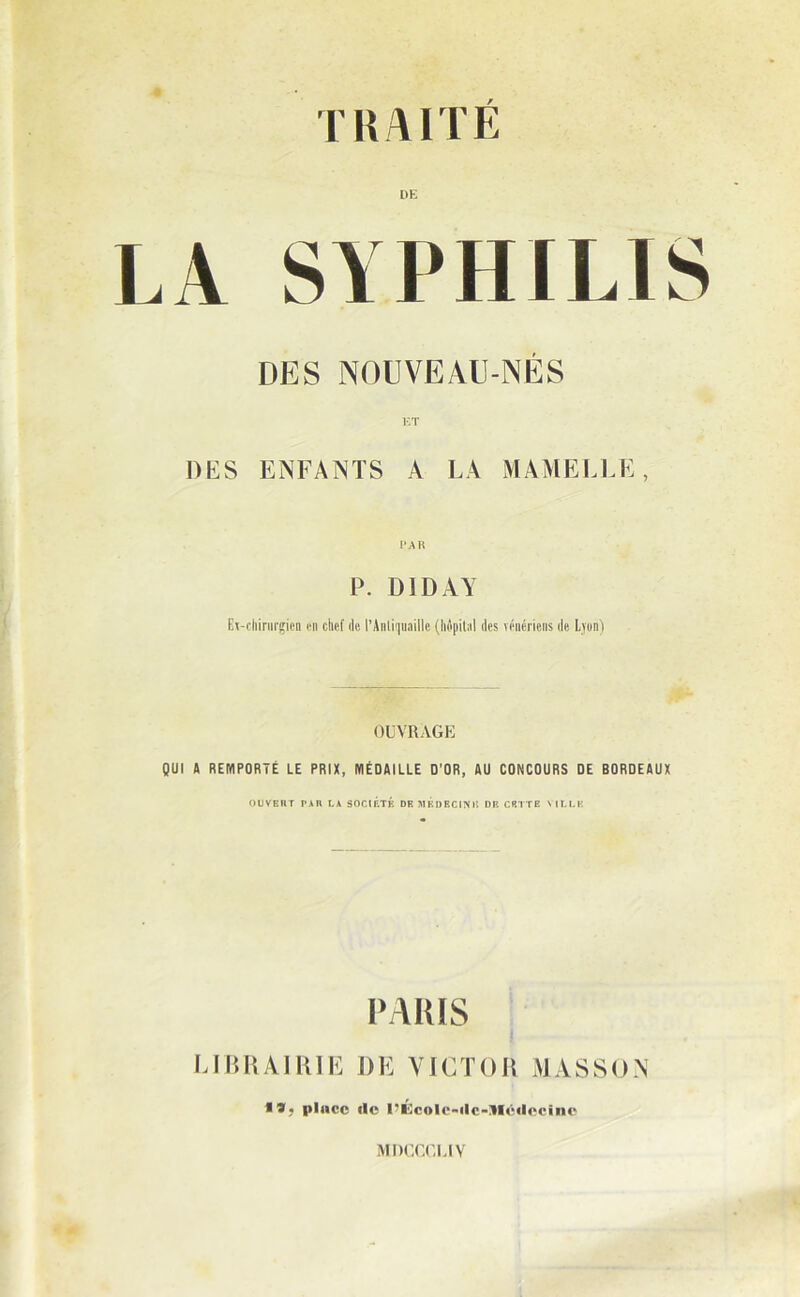 DE LA SYPHILIS DES NOUVEAU-NÉS ET DES ENFANTS A LA MAMELLE, PAR P. DIDAY Ex-chirurgien en chef de l’Anliquaille (liépilnl des vénériens de Lyon) OUVRAGE QUI A REMPORTÉ LE PRIX, MÉDAILLE D’OR, AU CONCOURS DE BORDEAUX OUVEIIT TAU LA SOCIÉTÉ DE MÉOBCINII DE CETTE VILLE PARIS LIBRAIRIE DE VICTOR MASSON • *) place lie l’Écolc-ilc-AIcilecinc MDCCGLIV