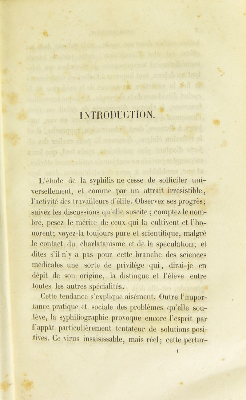 INTRODUCTION. L’étude de la syphilis lie cesse de solliciter uni- versellement, et comme par un attrait irrésistible, l’activité des travailleurs d’élite. Observez ses progrès; suivez les discussions qu’elle suscite; comptez le nom- bre, pesez le mérite de ceux qui la cultivent et l’ho- norent; voyez-la toujours pure et scientifique, malgré le contact du charlatanisme et de la spéculation; et dites s’il n’y a pas pour cette branche des sciences médicales une sorte de privilège qui, dirai-je en dépit de son origine, la distingue et l’élève entre toutes les autres spécialités. Cette tendance s’explique aisément. Outre l’impor- tance pratique et sociale des problèmes qu’elle sou- lève, la syphiliographie provoque encore l’esprit par .1 appât particulièrement tentateur de solutions posi- tives. Ce virus insaisissable, mais réel; cette pertur-