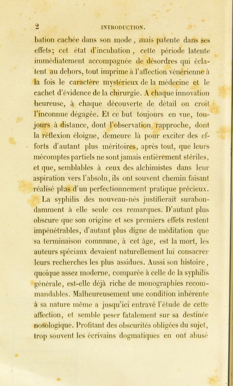 9 bation cachée dans son mode, mais patente dans ses effets; cet état d’incubation , cette période latente immédiatement accompagnée de désordres qui écla- tent au dehors, tout imprime à l’affection vénérienne à la fois le caractère mystérieux de la médecine et le cachet d’évidence de la chirurgie. A chaque innovation heureuse, à chaque découverte de détail on croit l’inconnue dégagée. Et ce but toujours en vue, tou- jours à distance, dont l’observation rapproche, dont la réflexion éloigne, demeure là pour exciter des ef- forts d’autant plus méritoires, après tout, que leurs mécomptes partiels ne sont jamais entièrement stériles, et que, semblables à ceux des alchimistes dans leur aspiration vers l’absolu, ils ont souvent chemin faisant réalisé plus d’un perfectionnement pratique précieux. La syphilis des nouveau-nés justifierait surabon- damment à elle seule ces remarques. D’autant plus obscure que son origine et ses premiers effets restent impénétrables, d’autant plus digne de méditation que sa terminaison commune, à cet âge, est la mort, les fauteurs spéciaux devaient naturellement lui consacrer leurs recherches les plus assidues. Aussi son histoire, quoique assez moderne, comparée à celle de la syphilis générale, est-elle déjà riche de monographies recom- mandables. Malheureusement une condition inhérente à sa nature même a jusqu’ici entravé l’étude de celle affection, et semble peser fatalement sur sa destinée nosologique. Profitant des obscurités obligées du sujet, trop souvent les écrivains dogmatiques en ont abusé