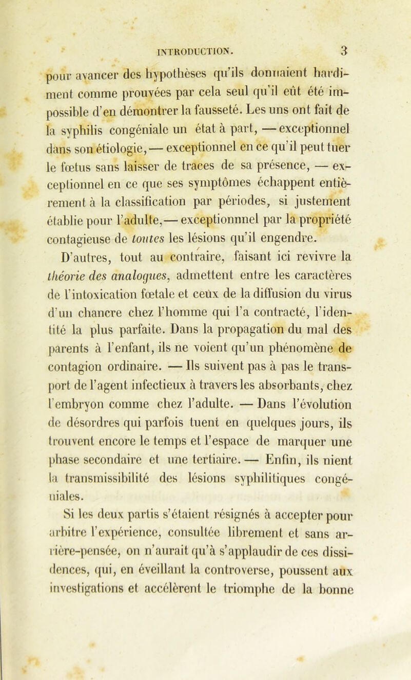 pour avancer des hypothèses qu’ils donnaient hardi- ment comme prouvées par cela seul qu’il eût été im- possible d’en démontrer la fausseté. Les uns ont fait de la syphilis congéniale un état à part, —exceptionnel dans son étiologie,— exceptionnel en ce qu’il peut tuer le fœtus sans laisser de traces de sa présence, — ex- ceptionnel en ce que ses symptômes échappent entiè- rement à la classification par périodes, si justement établie pour l’adulte,— exceptionnnel par la propriété contagieuse de toutes les lésions qu’il engendre. D’autres, tout au contraire, faisant ici revivre la théorie des analogues, admettent entre les caractères de l’intoxication fœtale et ceux de la diffusion du virus d’un chancre chez l’homme qui l’a contracté, l'iden- tité la plus parfaite. Dans la propagation du mal des parents à l’enfant, ils ne voient qu’un phénomène de contagion ordinaire. — Ils suivent pas à pas le trans- port de l’agent infectieux à travers les absorbants, chez l’embryon comme chez l’adulte. — Dans l’évolution de désordres qui parfois tuent en quelques jours, ils trouvent encore le temps et l’espace de marquer une phase secondaire et une tertiaire.— Enfin, ils nient la transmissibilité des lésions syphilitiques congé- niales. Si les deux partis s’étaient résignés à accepter pour arbitre l’expérience, consultée librement et sans ar- rière-pensée, on n’aurait qu’à s’applaudir de ces dissi- dences, qui, en éveillant la controverse, poussent aux investigations et accélèrent le triomphe de la bonne